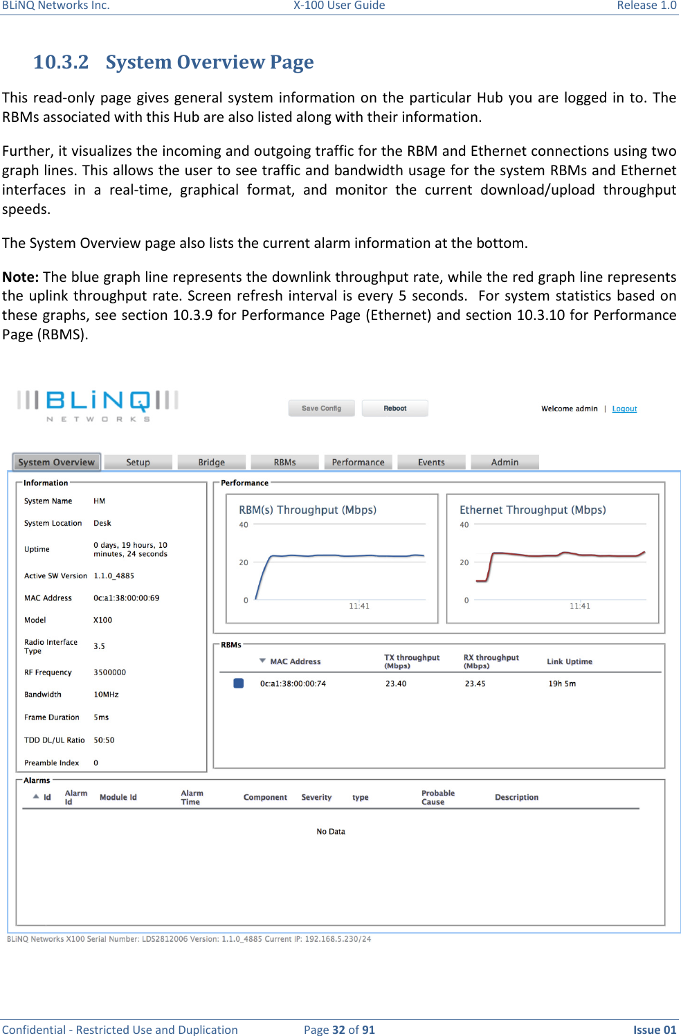 BLiNQ Networks Inc.  X-100 User Guide  Release 1.0  Confidential - Restricted Use and Duplication  Page 32 of 91  Issue 01    10.3.2 System Overview Page This read-only page gives general system  information on the  particular  Hub  you are logged in to.  The RBMs associated with this Hub are also listed along with their information.  Further, it visualizes the incoming and outgoing traffic for the RBM and Ethernet connections using two graph lines. This allows the user to see traffic and bandwidth usage for the system RBMs and Ethernet interfaces  in  a  real-time,  graphical  format,  and  monitor  the  current  download/upload  throughput speeds.  The System Overview page also lists the current alarm information at the bottom.  Note: The blue graph line represents the downlink throughput rate, while the red graph line represents the uplink throughput rate. Screen refresh interval is every 5 seconds.    For  system  statistics based on these graphs, see section 10.3.9 for Performance Page (Ethernet) and section 10.3.10 for Performance Page (RBMS).   