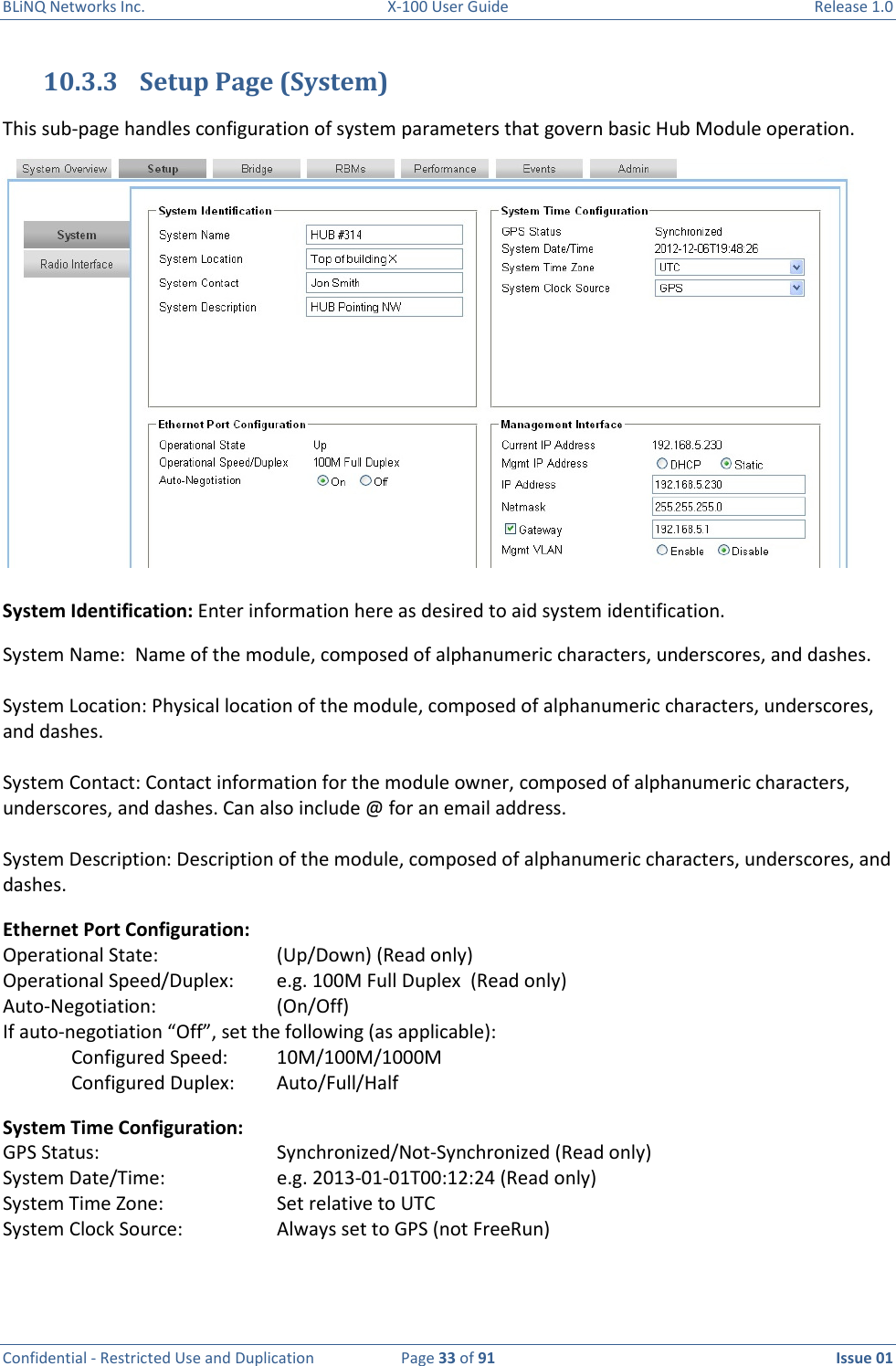 BLiNQ Networks Inc.  X-100 User Guide  Release 1.0  Confidential - Restricted Use and Duplication  Page 33 of 91  Issue 01    10.3.3 Setup Page (System) This sub-page handles configuration of system parameters that govern basic Hub Module operation. System Identification: Enter information here as desired to aid system identification. System Name:  Name of the module, composed of alphanumeric characters, underscores, and dashes.  System Location: Physical location of the module, composed of alphanumeric characters, underscores, and dashes.    System Contact: Contact information for the module owner, composed of alphanumeric characters, underscores, and dashes. Can also include @ for an email address.  System Description: Description of the module, composed of alphanumeric characters, underscores, and dashes.  Ethernet Port Configuration:  Operational State:    (Up/Down) (Read only) Operational Speed/Duplex:  e.g. 100M Full Duplex  (Read only) Auto-Negotiation:     (On/Off)   If auto-negotiation “Off”, set the following (as applicable): Configured Speed:  10M/100M/1000M Configured Duplex:  Auto/Full/Half System Time Configuration: GPS Status:      Synchronized/Not-Synchronized (Read only) System Date/Time:    e.g. 2013-01-01T00:12:24 (Read only) System Time Zone:    Set relative to UTC System Clock Source:    Always set to GPS (not FreeRun)  