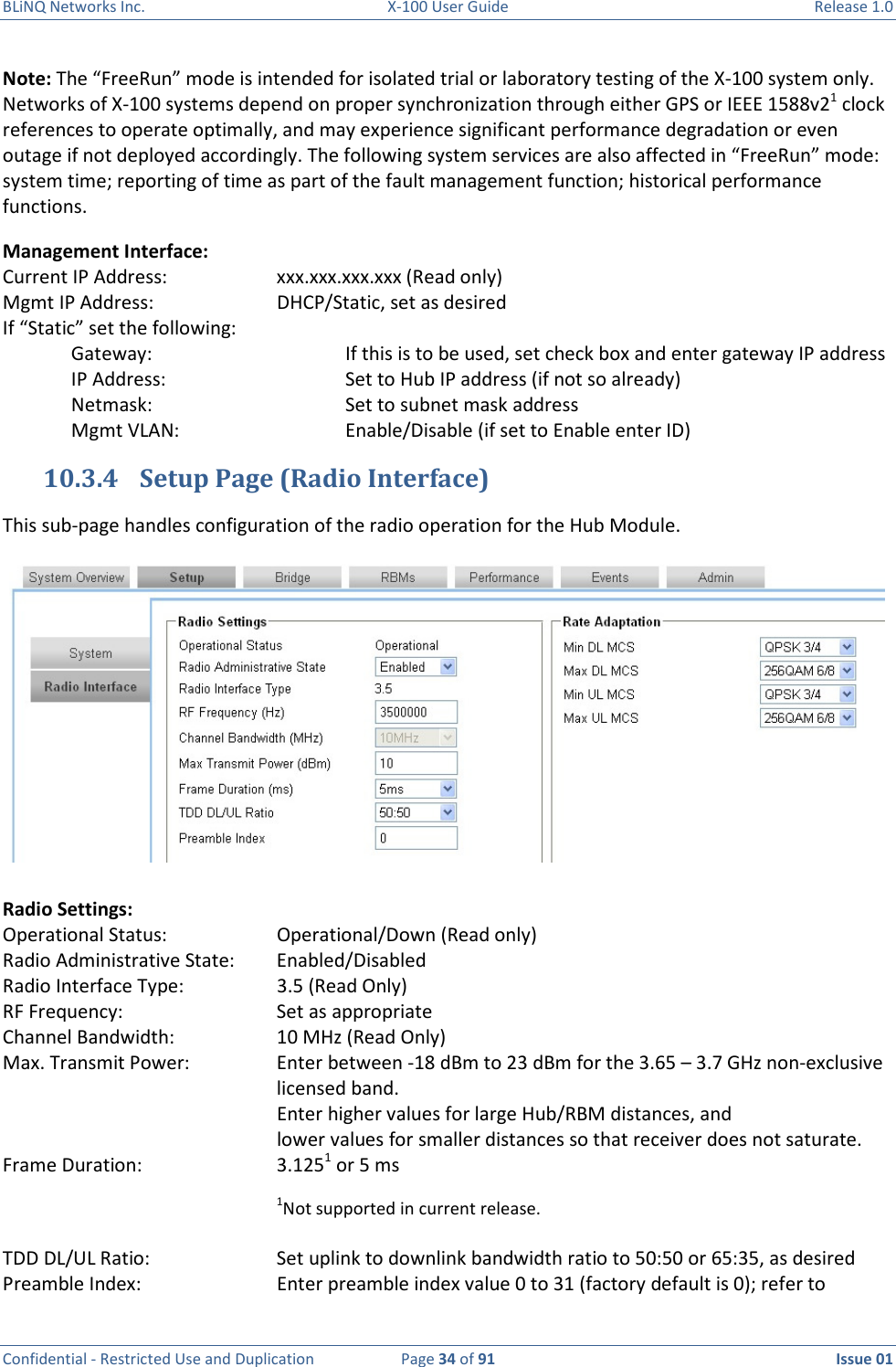 BLiNQ Networks Inc.  X-100 User Guide  Release 1.0  Confidential - Restricted Use and Duplication  Page 34 of 91  Issue 01    Note: The “FreeRun” mode is intended for isolated trial or laboratory testing of the X-100 system only. Networks of X-100 systems depend on proper synchronization through either GPS or IEEE 1588v21 clock references to operate optimally, and may experience significant performance degradation or even outage if not deployed accordingly. The following system services are also affected in “FreeRun” mode: system time; reporting of time as part of the fault management function; historical performance functions. Management Interface: Current IP Address:    xxx.xxx.xxx.xxx (Read only) Mgmt IP Address:    DHCP/Static, set as desired If “Static” set the following: Gateway:      If this is to be used, set check box and enter gateway IP address IP Address:      Set to Hub IP address (if not so already) Netmask:      Set to subnet mask address Mgmt VLAN:      Enable/Disable (if set to Enable enter ID) 10.3.4 Setup Page (Radio Interface) This sub-page handles configuration of the radio operation for the Hub Module.    Radio Settings: Operational Status:    Operational/Down (Read only) Radio Administrative State:  Enabled/Disabled Radio Interface Type:    3.5 (Read Only) RF Frequency:      Set as appropriate Channel Bandwidth:    10 MHz (Read Only) Max. Transmit Power:    Enter between -18 dBm to 23 dBm for the 3.65 – 3.7 GHz non-exclusive          licensed band. Enter higher values for large Hub/RBM distances, and  lower values for smaller distances so that receiver does not saturate. Frame Duration:    3.1251 or 5 ms 1Not supported in current release.   TDD DL/UL Ratio:    Set uplink to downlink bandwidth ratio to 50:50 or 65:35, as desired Preamble Index:  Enter preamble index value 0 to 31 (factory default is 0); refer to 