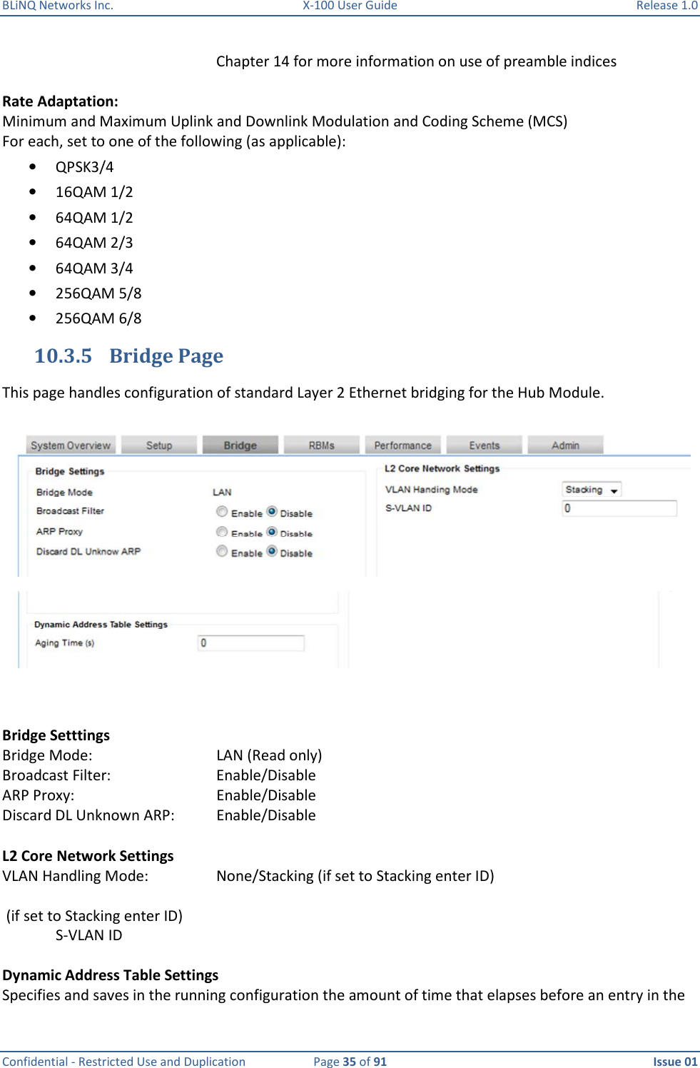 BLiNQ Networks Inc.  X-100 User Guide  Release 1.0  Confidential - Restricted Use and Duplication  Page 35 of 91  Issue 01    Chapter 14 for more information on use of preamble indices  Rate Adaptation: Minimum and Maximum Uplink and Downlink Modulation and Coding Scheme (MCS) For each, set to one of the following (as applicable):  • QPSK3/4 • 16QAM 1/2 • 64QAM 1/2 • 64QAM 2/3 • 64QAM 3/4 • 256QAM 5/8 • 256QAM 6/8 10.3.5 Bridge Page This page handles configuration of standard Layer 2 Ethernet bridging for the Hub Module.     Bridge Setttings Bridge Mode:      LAN (Read only) Broadcast Filter:    Enable/Disable ARP Proxy:      Enable/Disable Discard DL Unknown ARP:   Enable/Disable  L2 Core Network Settings VLAN Handling Mode:    None/Stacking (if set to Stacking enter ID)   (if set to Stacking enter ID) S-VLAN ID    Dynamic Address Table Settings Specifies and saves in the running configuration the amount of time that elapses before an entry in the  