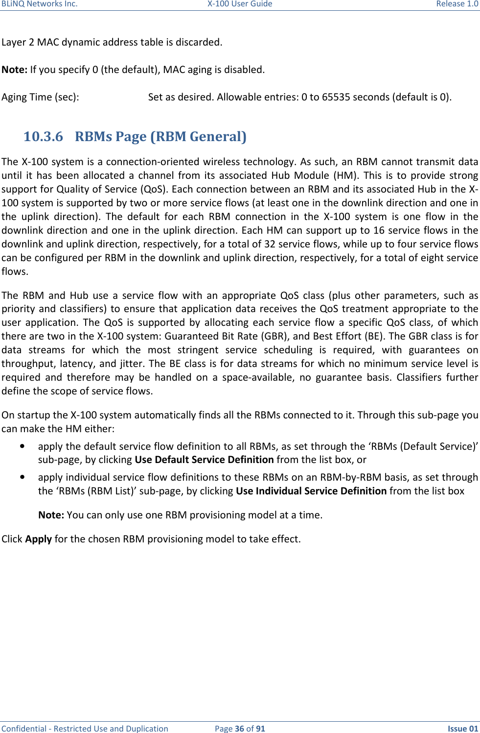 BLiNQ Networks Inc.  X-100 User Guide  Release 1.0  Confidential - Restricted Use and Duplication  Page 36 of 91  Issue 01    Layer 2 MAC dynamic address table is discarded.   Note: If you specify 0 (the default), MAC aging is disabled.  Aging Time (sec):    Set as desired. Allowable entries: 0 to 65535 seconds (default is 0).  10.3.6 RBMs Page (RBM General) The X-100 system is a connection-oriented wireless technology. As such, an RBM cannot transmit data until  it  has  been  allocated  a  channel  from  its  associated  Hub  Module  (HM).  This  is  to  provide  strong support for Quality of Service (QoS). Each connection between an RBM and its associated Hub in the X-100 system is supported by two or more service flows (at least one in the downlink direction and one in the  uplink  direction).  The  default  for  each  RBM  connection  in  the  X-100  system  is  one  flow  in  the downlink direction and one in the uplink direction. Each HM can support up to 16 service flows in the downlink and uplink direction, respectively, for a total of 32 service flows, while up to four service flows can be configured per RBM in the downlink and uplink direction, respectively, for a total of eight service flows.  The  RBM  and  Hub  use  a  service  flow  with  an  appropriate  QoS  class  (plus  other  parameters,  such  as priority and classifiers) to ensure  that  application  data  receives  the  QoS treatment  appropriate to the user  application.  The  QoS  is  supported  by  allocating  each  service  flow  a  specific  QoS  class,  of  which there are two in the X-100 system: Guaranteed Bit Rate (GBR), and Best Effort (BE). The GBR class is for data  streams  for  which  the  most  stringent  service  scheduling  is  required,  with  guarantees  on throughput, latency, and jitter. The BE class is for data streams for which no minimum service level is required  and  therefore  may  be  handled  on  a  space-available,  no  guarantee  basis.  Classifiers  further define the scope of service flows. On startup the X-100 system automatically finds all the RBMs connected to it. Through this sub-page you can make the HM either: • apply the default service flow definition to all RBMs, as set through the ‘RBMs (Default Service)’ sub-page, by clicking Use Default Service Definition from the list box, or  • apply individual service flow definitions to these RBMs on an RBM-by-RBM basis, as set through the ‘RBMs (RBM List)’ sub-page, by clicking Use Individual Service Definition from the list box Note: You can only use one RBM provisioning model at a time.  Click Apply for the chosen RBM provisioning model to take effect.  