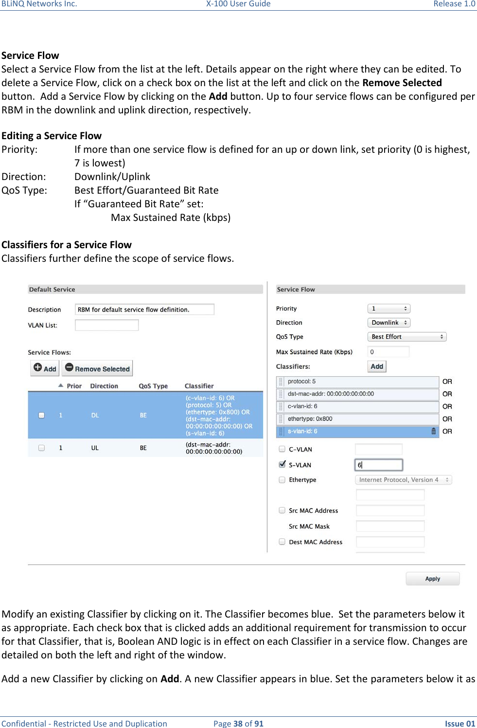 BLiNQ Networks Inc.  X-100 User Guide  Release 1.0  Confidential - Restricted Use and Duplication  Page 38 of 91  Issue 01     Service Flow Select a Service Flow from the list at the left. Details appear on the right where they can be edited. To delete a Service Flow, click on a check box on the list at the left and click on the Remove Selected button.  Add a Service Flow by clicking on the Add button. Up to four service flows can be configured per RBM in the downlink and uplink direction, respectively.  Editing a Service Flow Priority:  If more than one service flow is defined for an up or down link, set priority (0 is highest, 7 is lowest) Direction:  Downlink/Uplink QoS Type:  Best Effort/Guaranteed Bit Rate If “Guaranteed Bit Rate” set:       Max Sustained Rate (kbps)  Classifiers for a Service Flow Classifiers further define the scope of service flows.    Modify an existing Classifier by clicking on it. The Classifier becomes blue.  Set the parameters below it as appropriate. Each check box that is clicked adds an additional requirement for transmission to occur for that Classifier, that is, Boolean AND logic is in effect on each Classifier in a service flow. Changes are detailed on both the left and right of the window. Add a new Classifier by clicking on Add. A new Classifier appears in blue. Set the parameters below it as 