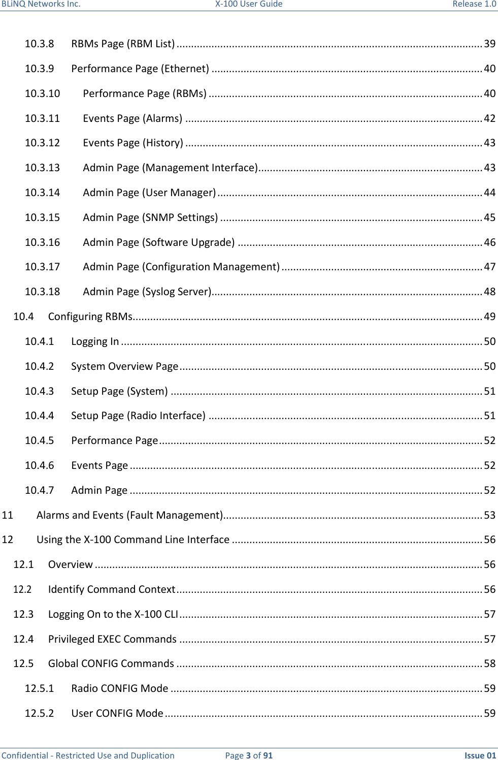 BLiNQ Networks Inc.  X-100 User Guide  Release 1.0  Confidential - Restricted Use and Duplication  Page 3 of 91  Issue 01    10.3.8  RBMs Page (RBM List) ......................................................................................................... 39 10.3.9  Performance Page (Ethernet) ............................................................................................. 40 10.3.10  Performance Page (RBMs) .............................................................................................. 40 10.3.11  Events Page (Alarms) ...................................................................................................... 42 10.3.12  Events Page (History) ...................................................................................................... 43 10.3.13  Admin Page (Management Interface) ............................................................................. 43 10.3.14  Admin Page (User Manager) ........................................................................................... 44 10.3.15  Admin Page (SNMP Settings) .......................................................................................... 45 10.3.16  Admin Page (Software Upgrade) .................................................................................... 46 10.3.17  Admin Page (Configuration Management) ..................................................................... 47 10.3.18  Admin Page (Syslog Server)............................................................................................. 48 10.4  Configuring RBMs ........................................................................................................................ 49 10.4.1  Logging In ............................................................................................................................ 50 10.4.2  System Overview Page ........................................................................................................ 50 10.4.3  Setup Page (System) ........................................................................................................... 51 10.4.4  Setup Page (Radio Interface) .............................................................................................. 51 10.4.5  Performance Page ............................................................................................................... 52 10.4.6  Events Page ......................................................................................................................... 52 10.4.7  Admin Page ......................................................................................................................... 52 11  Alarms and Events (Fault Management)......................................................................................... 53 12  Using the X-100 Command Line Interface ...................................................................................... 56 12.1  Overview ..................................................................................................................................... 56 12.2  Identify Command Context ......................................................................................................... 56 12.3  Logging On to the X-100 CLI ........................................................................................................ 57 12.4  Privileged EXEC Commands ........................................................................................................ 57 12.5  Global CONFIG Commands ......................................................................................................... 58 12.5.1  Radio CONFIG Mode ........................................................................................................... 59 12.5.2  User CONFIG Mode ............................................................................................................. 59 