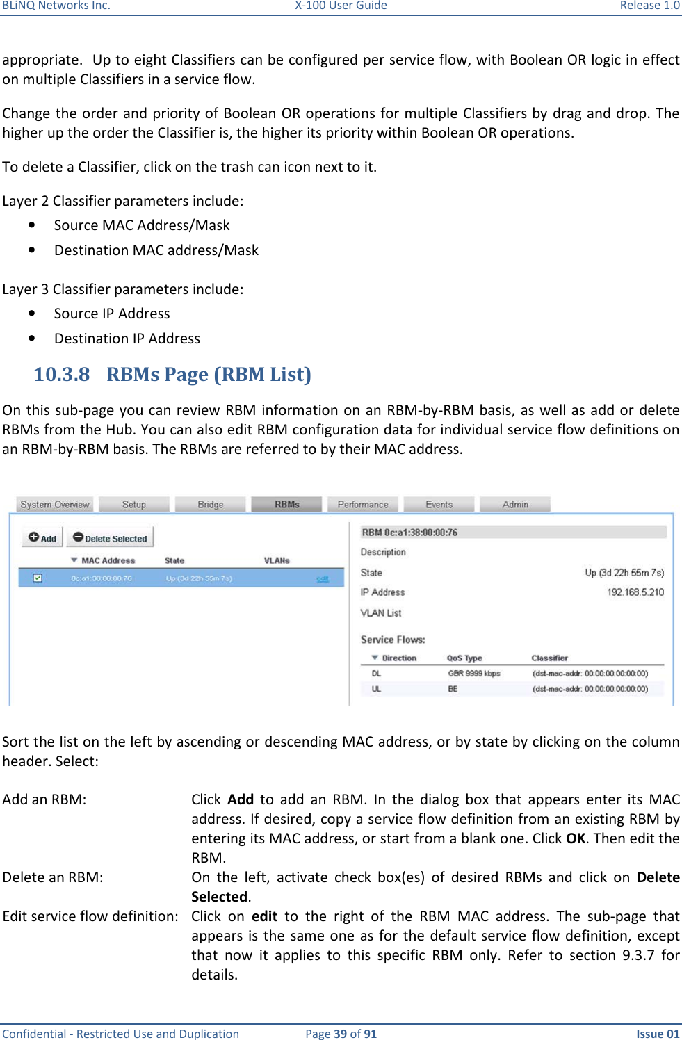 BLiNQ Networks Inc.  X-100 User Guide  Release 1.0  Confidential - Restricted Use and Duplication  Page 39 of 91  Issue 01    appropriate.  Up to eight Classifiers can be configured per service flow, with Boolean OR logic in effect on multiple Classifiers in a service flow.  Change the order and priority of Boolean OR operations for multiple Classifiers by drag and drop. The higher up the order the Classifier is, the higher its priority within Boolean OR operations. To delete a Classifier, click on the trash can icon next to it. Layer 2 Classifier parameters include: • Source MAC Address/Mask • Destination MAC address/Mask  Layer 3 Classifier parameters include: • Source IP Address • Destination IP Address 10.3.8 RBMs Page (RBM List) On this sub-page you can review RBM  information on  an  RBM-by-RBM basis, as well as add or  delete RBMs from the Hub. You can also edit RBM configuration data for individual service flow definitions on an RBM-by-RBM basis. The RBMs are referred to by their MAC address.    Sort the list on the left by ascending or descending MAC address, or by state by clicking on the column header. Select:   Add an RBM:  Click  Add  to  add  an  RBM.  In  the  dialog  box  that  appears  enter  its  MAC address. If desired, copy a service flow definition from an existing RBM by entering its MAC address, or start from a blank one. Click OK. Then edit the RBM.  Delete an RBM:  On  the  left,  activate  check  box(es)  of  desired  RBMs  and  click  on  Delete Selected.  Edit service flow definition:  Click  on  edit  to  the  right  of  the  RBM  MAC  address.  The  sub-page  that appears is  the same one  as for  the  default service flow  definition, except that  now  it  applies  to  this  specific  RBM  only.  Refer  to  section  9.3.7  for details. 