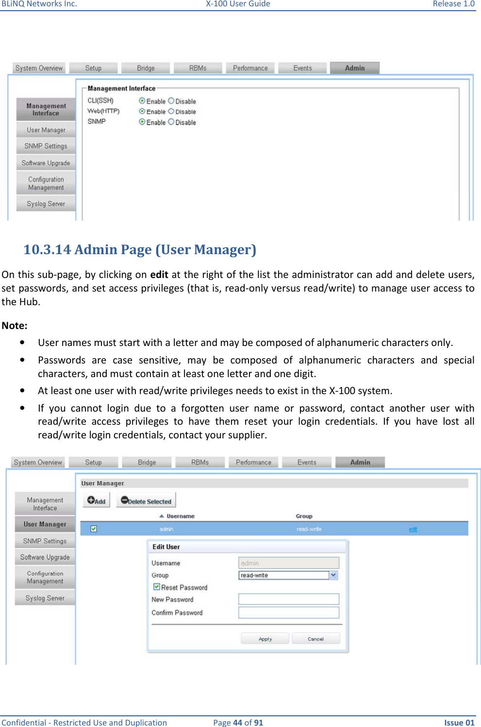 BLiNQ Networks Inc.  X-100 User Guide  Release 1.0  Confidential - Restricted Use and Duplication  Page 44 of 91  Issue 01      10.3.14 Admin Page (User Manager) On this sub-page, by clicking on edit at the right of the list the administrator can add and delete users, set passwords, and set access privileges (that is, read-only versus read/write) to manage user access to the Hub.  Note:   • User names must start with a letter and may be composed of alphanumeric characters only.  • Passwords  are  case  sensitive,  may  be  composed  of  alphanumeric  characters  and  special characters, and must contain at least one letter and one digit.  • At least one user with read/write privileges needs to exist in the X-100 system. • If  you  cannot  login  due  to  a  forgotten  user  name  or  password,  contact  another  user  with read/write  access  privileges  to  have  them  reset  your  login  credentials.  If  you  have  lost  all read/write login credentials, contact your supplier.   