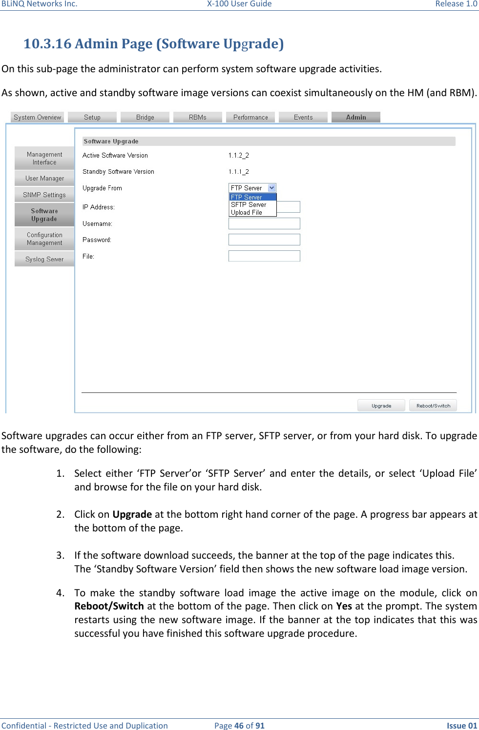 BLiNQ Networks Inc.  X-100 User Guide  Release 1.0  Confidential - Restricted Use and Duplication  Page 46 of 91  Issue 01    10.3.16 Admin Page (Software Upgrade) On this sub-page the administrator can perform system software upgrade activities.  As shown, active and standby software image versions can coexist simultaneously on the HM (and RBM).  Software upgrades can occur either from an FTP server, SFTP server, or from your hard disk. To upgrade the software, do the following: 1. Select  either ‘FTP  Server’or  ‘SFTP  Server’  and  enter  the  details,  or  select  ‘Upload  File’ and browse for the file on your hard disk.  2. Click on Upgrade at the bottom right hand corner of the page. A progress bar appears at the bottom of the page.  3. If the software download succeeds, the banner at the top of the page indicates this. The ‘Standby Software Version’ field then shows the new software load image version.  4. To  make  the  standby  software  load  image  the  active  image  on  the  module,  click  on Reboot/Switch at the bottom of the page. Then click on Yes at the prompt. The system restarts using the new software image. If the banner at the top indicates that this was successful you have finished this software upgrade procedure. 