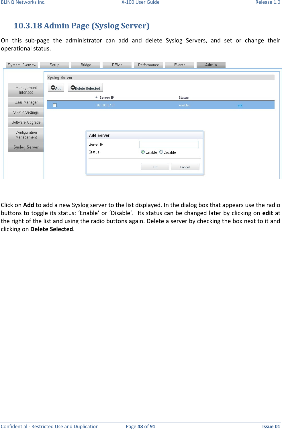 BLiNQ Networks Inc.  X-100 User Guide  Release 1.0  Confidential - Restricted Use and Duplication  Page 48 of 91  Issue 01    10.3.18 Admin Page (Syslog Server) On  this  sub-page  the  administrator  can  add  and  delete  Syslog  Servers,  and  set  or  change  their operational status.   Click on Add to add a new Syslog server to the list displayed. In the dialog box that appears use the radio buttons to toggle its status: ‘Enable’ or ‘Disable’.  Its status can be changed later by clicking on edit at the right of the list and using the radio buttons again. Delete a server by checking the box next to it and clicking on Delete Selected.   