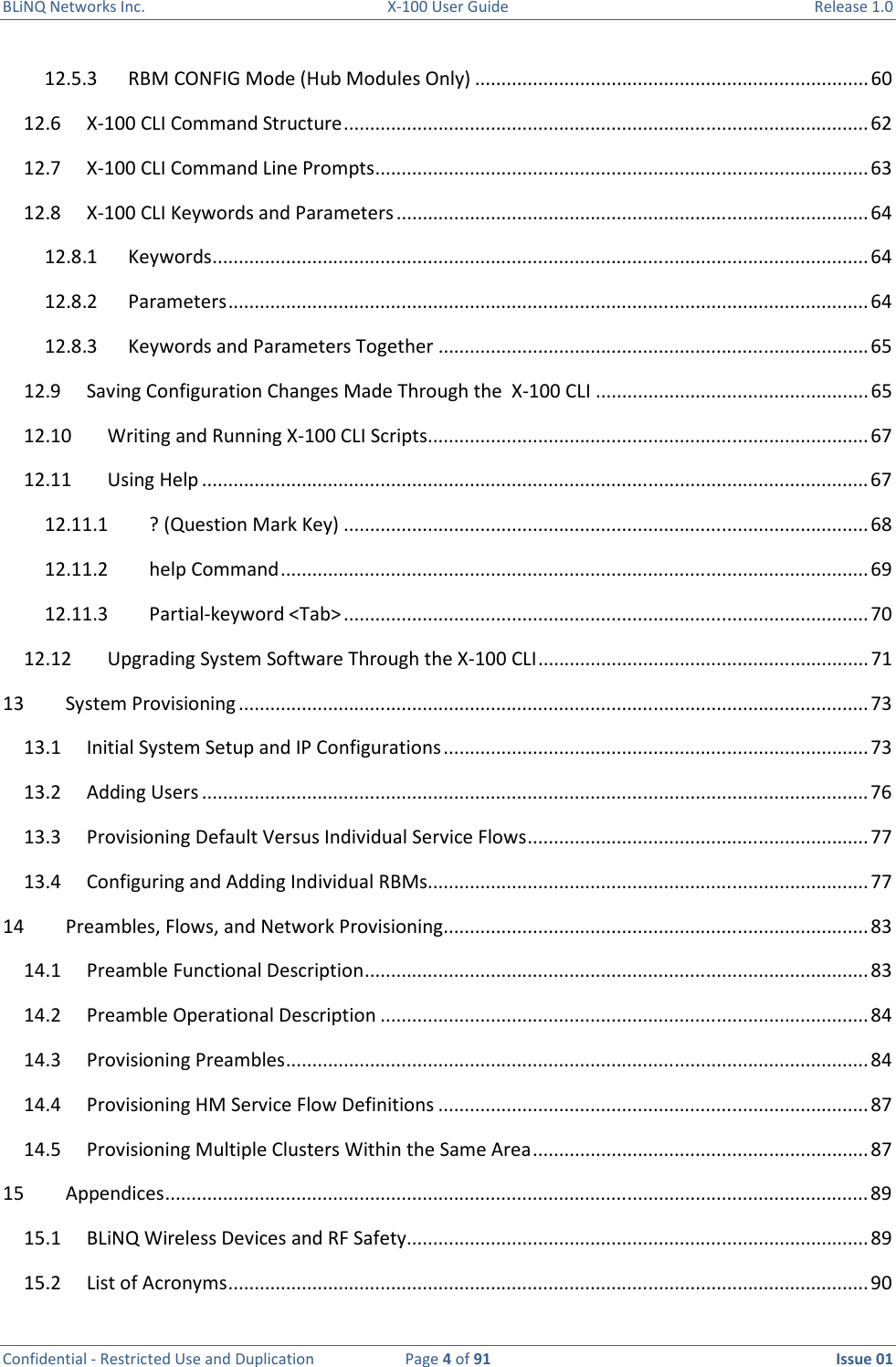 BLiNQ Networks Inc.  X-100 User Guide  Release 1.0  Confidential - Restricted Use and Duplication  Page 4 of 91  Issue 01    12.5.3  RBM CONFIG Mode (Hub Modules Only) ........................................................................... 60 12.6  X-100 CLI Command Structure .................................................................................................... 62 12.7  X-100 CLI Command Line Prompts .............................................................................................. 63 12.8  X-100 CLI Keywords and Parameters .......................................................................................... 64 12.8.1  Keywords ............................................................................................................................. 64 12.8.2  Parameters .......................................................................................................................... 64 12.8.3  Keywords and Parameters Together .................................................................................. 65 12.9  Saving Configuration Changes Made Through the  X-100 CLI .................................................... 65 12.10  Writing and Running X-100 CLI Scripts .................................................................................... 67 12.11  Using Help ............................................................................................................................... 67 12.11.1  ? (Question Mark Key) .................................................................................................... 68 12.11.2  help Command ................................................................................................................ 69 12.11.3  Partial-keyword &lt;Tab&gt; .................................................................................................... 70 12.12  Upgrading System Software Through the X-100 CLI ............................................................... 71 13  System Provisioning ........................................................................................................................ 73 13.1  Initial System Setup and IP Configurations ................................................................................. 73 13.2  Adding Users ............................................................................................................................... 76 13.3  Provisioning Default Versus Individual Service Flows ................................................................. 77 13.4  Configuring and Adding Individual RBMs .................................................................................... 77 14  Preambles, Flows, and Network Provisioning ................................................................................. 83 14.1  Preamble Functional Description ................................................................................................ 83 14.2  Preamble Operational Description ............................................................................................. 84 14.3  Provisioning Preambles ............................................................................................................... 84 14.4  Provisioning HM Service Flow Definitions .................................................................................. 87 14.5  Provisioning Multiple Clusters Within the Same Area ................................................................ 87 15  Appendices ...................................................................................................................................... 89 15.1  BLiNQ Wireless Devices and RF Safety ........................................................................................ 89 15.2  List of Acronyms .......................................................................................................................... 90 