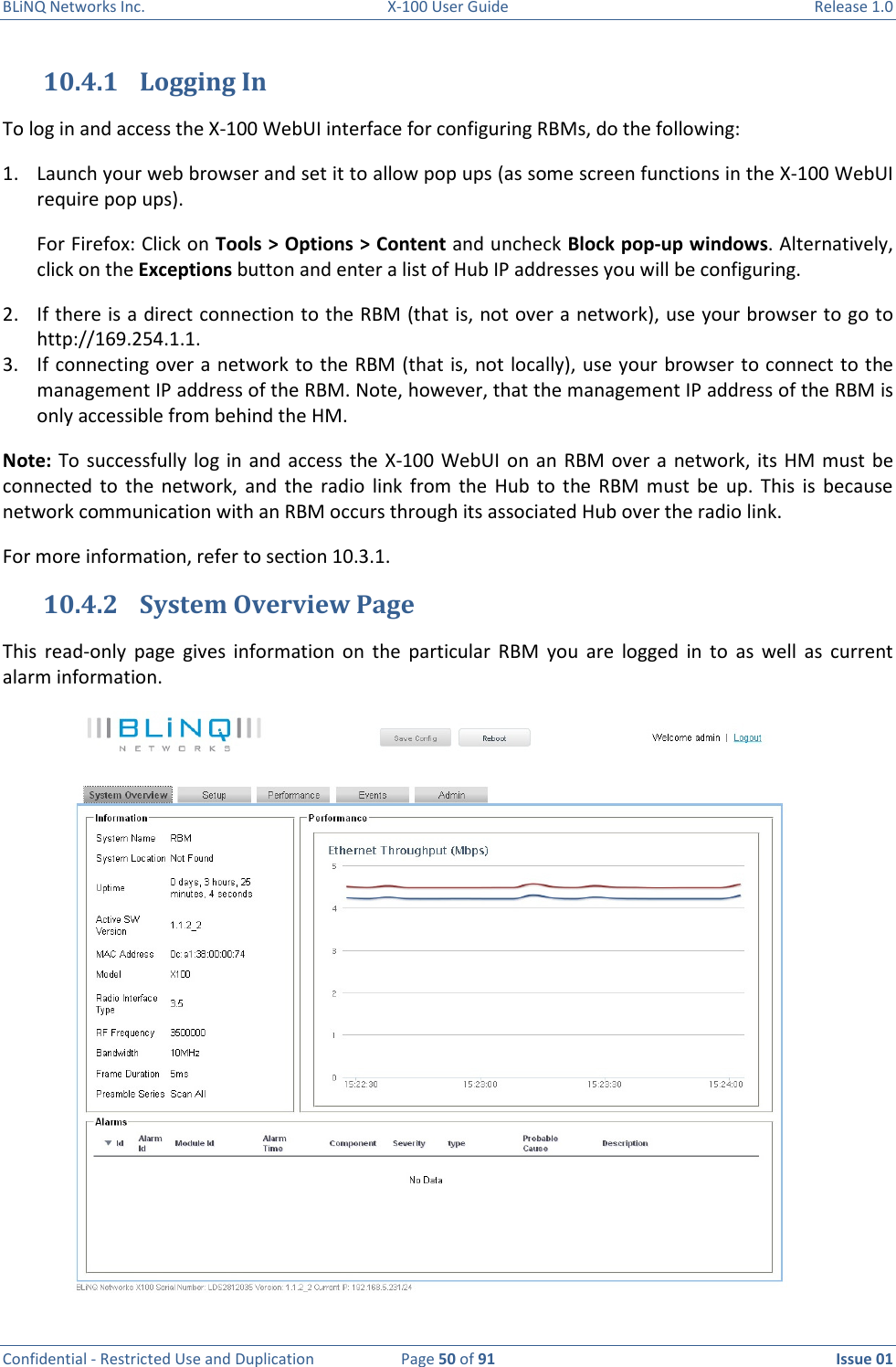 BLiNQ Networks Inc.  X-100 User Guide  Release 1.0  Confidential - Restricted Use and Duplication  Page 50 of 91  Issue 01    10.4.1 Logging In To log in and access the X-100 WebUI interface for configuring RBMs, do the following: 1. Launch your web browser and set it to allow pop ups (as some screen functions in the X-100 WebUI require pop ups).  For Firefox: Click on Tools &gt; Options &gt; Content and uncheck Block pop-up windows. Alternatively, click on the Exceptions button and enter a list of Hub IP addresses you will be configuring. 2. If there is a direct connection to the RBM (that is, not over a network), use your browser to go to http://169.254.1.1.  3. If connecting over a network to the RBM (that is, not locally), use your browser to connect to the management IP address of the RBM. Note, however, that the management IP address of the RBM is only accessible from behind the HM.  Note: To  successfully  log  in  and  access the X-100 WebUI on  an  RBM over  a  network, its  HM  must  be connected  to  the  network, and  the  radio  link  from  the  Hub  to  the  RBM  must  be  up.  This  is  because network communication with an RBM occurs through its associated Hub over the radio link. For more information, refer to section 10.3.1. 10.4.2 System Overview Page This  read-only  page  gives  information  on  the  particular  RBM  you  are  logged  in  to  as  well  as  current alarm information.   