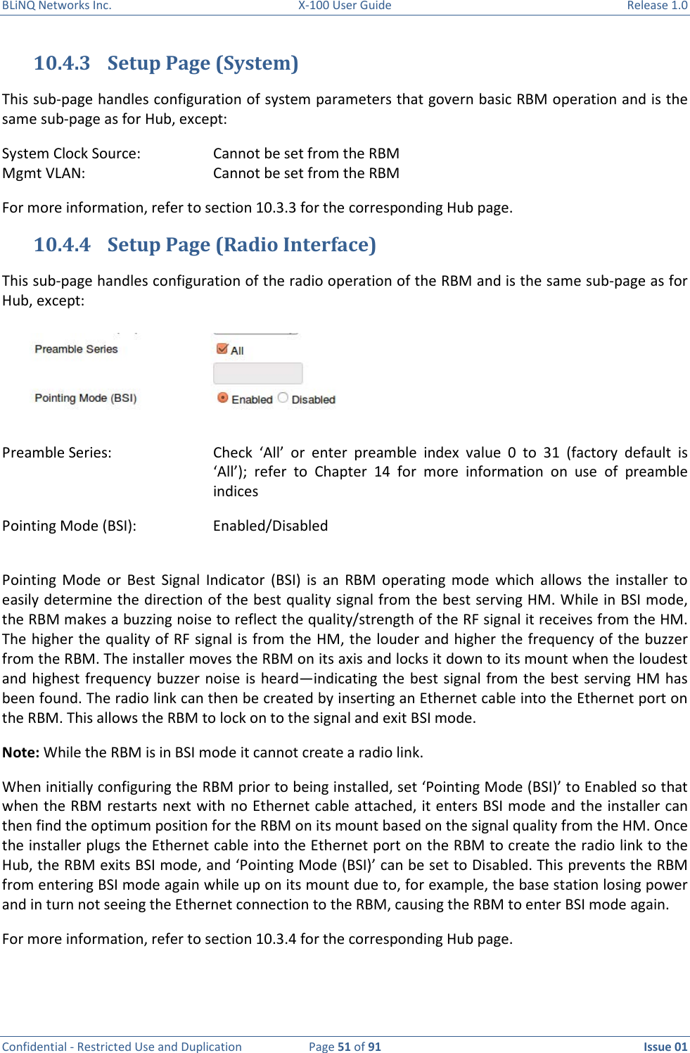 BLiNQ Networks Inc.  X-100 User Guide  Release 1.0  Confidential - Restricted Use and Duplication  Page 51 of 91  Issue 01    10.4.3 Setup Page (System) This sub-page handles configuration of system parameters that govern basic RBM operation and is the same sub-page as for Hub, except:  System Clock Source:    Cannot be set from the RBM Mgmt VLAN:       Cannot be set from the RBM For more information, refer to section 10.3.3 for the corresponding Hub page. 10.4.4 Setup Page (Radio Interface) This sub-page handles configuration of the radio operation of the RBM and is the same sub-page as for Hub, except:  Preamble Series:   Check  ‘All’  or  enter  preamble  index  value  0  to  31  (factory  default  is ‘All’);  refer  to  Chapter  14  for  more  information  on  use  of  preamble indices Pointing Mode (BSI):    Enabled/Disabled  Pointing  Mode  or  Best  Signal  Indicator  (BSI)  is  an  RBM  operating  mode  which  allows  the  installer  to easily determine the direction of the best quality signal from the best serving HM. While in BSI mode, the RBM makes a buzzing noise to reflect the quality/strength of the RF signal it receives from the HM. The higher the quality of RF signal is from the HM, the louder and higher the frequency of the buzzer from the RBM. The installer moves the RBM on its axis and locks it down to its mount when the loudest and highest  frequency  buzzer noise is heard—indicating the best signal from the best serving HM has been found. The radio link can then be created by inserting an Ethernet cable into the Ethernet port on the RBM. This allows the RBM to lock on to the signal and exit BSI mode. Note: While the RBM is in BSI mode it cannot create a radio link. When initially configuring the RBM prior to being installed, set ‘Pointing Mode (BSI)’ to Enabled so that when the RBM restarts next with no Ethernet cable attached, it enters BSI mode and the installer can then find the optimum position for the RBM on its mount based on the signal quality from the HM. Once the installer plugs the Ethernet cable into the Ethernet port on the RBM to create the radio link to the Hub, the RBM exits BSI mode, and ‘Pointing Mode (BSI)’ can be set to Disabled. This prevents the RBM from entering BSI mode again while up on its mount due to, for example, the base station losing power and in turn not seeing the Ethernet connection to the RBM, causing the RBM to enter BSI mode again. For more information, refer to section 10.3.4 for the corresponding Hub page.  