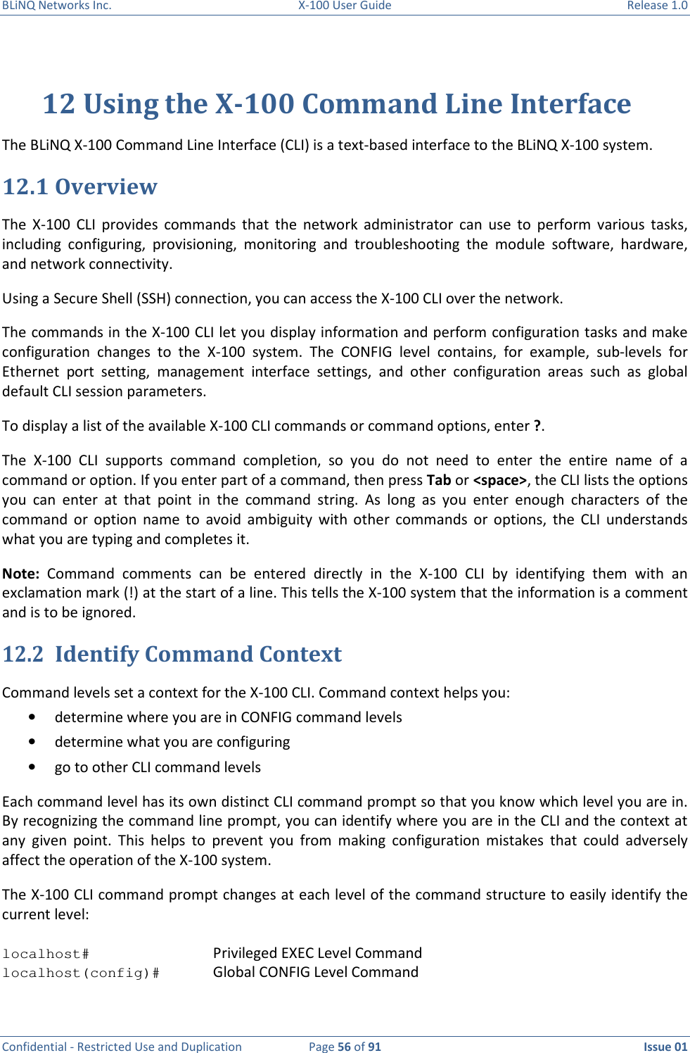 BLiNQ Networks Inc.  X-100 User Guide  Release 1.0  Confidential - Restricted Use and Duplication  Page 56 of 91  Issue 01    12 Using the X-100 Command Line Interface The BLiNQ X-100 Command Line Interface (CLI) is a text-based interface to the BLiNQ X-100 system.  12.1 Overview The  X-100  CLI  provides  commands  that  the  network  administrator  can  use  to  perform  various  tasks, including  configuring,  provisioning,  monitoring  and  troubleshooting  the  module  software,  hardware, and network connectivity. Using a Secure Shell (SSH) connection, you can access the X-100 CLI over the network. The commands in the X-100 CLI let you display information and perform configuration tasks and make configuration  changes  to  the  X-100  system.  The  CONFIG  level  contains,  for  example,  sub-levels  for Ethernet  port  setting,  management  interface  settings,  and  other  configuration  areas  such  as  global default CLI session parameters. To display a list of the available X-100 CLI commands or command options, enter ?.  The  X-100  CLI  supports  command  completion,  so  you  do  not  need  to  enter  the  entire  name  of  a command or option. If you enter part of a command, then press Tab or &lt;space&gt;, the CLI lists the options you  can  enter  at  that  point  in  the  command  string.  As  long  as  you  enter  enough  characters  of  the command  or  option  name  to  avoid  ambiguity  with  other  commands  or  options,  the  CLI  understands what you are typing and completes it. Note:  Command  comments  can  be  entered  directly  in  the  X-100  CLI  by  identifying  them  with  an exclamation mark (!) at the start of a line. This tells the X-100 system that the information is a comment and is to be ignored.  12.2 Identify Command Context Command levels set a context for the X-100 CLI. Command context helps you: • determine where you are in CONFIG command levels • determine what you are configuring • go to other CLI command levels Each command level has its own distinct CLI command prompt so that you know which level you are in. By recognizing the command line prompt, you can identify where you are in the CLI and the context at any  given  point.  This  helps  to  prevent  you  from  making  configuration  mistakes  that  could  adversely affect the operation of the X-100 system. The X-100 CLI command prompt changes at each level of the command structure to easily identify the current level:  localhost#      Privileged EXEC Level Command localhost(config)#   Global CONFIG Level Command 