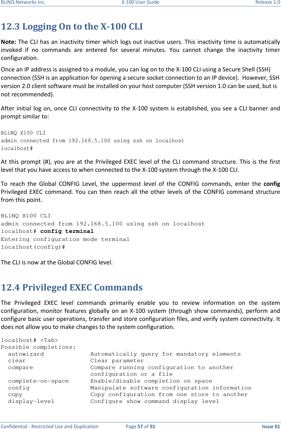 BLiNQ Networks Inc.  X-100 User Guide  Release 1.0  Confidential - Restricted Use and Duplication  Page 57 of 91  Issue 01    12.3 Logging On to the X-100 CLI Note: The CLI has an inactivity timer which logs out inactive users. This inactivity time is automatically invoked  if  no  commands  are  entered  for  several  minutes.  You  cannot  change  the  inactivity  timer configuration.  Once an IP address is assigned to a module, you can log on to the X-100 CLI using a Secure Shell (SSH) connection (SSH is an application for opening a secure socket connection to an IP device).  However, SSH version 2.0 client software must be installed on your host computer (SSH version 1.0 can be used, but is not recommended).  After initial log on, once CLI connectivity to the X-100 system is established, you see a CLI banner and prompt similar to:  BLiNQ X100 CLI admin connected from 192.168.5.100 using ssh on localhost localhost# At this prompt (#), you are  at the Privileged EXEC  level of the CLI command structure. This is the first level that you have access to when connected to the X-100 system through the X-100 CLI.  To  reach  the  Global  CONFIG  Level,  the  uppermost  level  of  the  CONFIG  commands,  enter  the  config Privileged EXEC command. You  can  then  reach all the other  levels  of the  CONFIG  command  structure from this point.   BLiNQ X100 CLI admin connected from 192.168.5.100 using ssh on localhost localhost# config terminal Entering configuration mode terminal localhost(config)#  The CLI is now at the Global CONFIG level.  12.4 Privileged EXEC Commands The  Privileged  EXEC  level  commands  primarily  enable  you  to  review  information  on  the  system configuration, monitor  features  globally  on  an X-100  system  (through  show  commands),  perform and configure basic user operations, transfer and store configuration files, and verify system connectivity. It does not allow you to make changes to the system configuration.  localhost# &lt;Tab&gt; Possible completions:   autowizard             Automatically query for mandatory elements   clear                  Clear parameter   compare                Compare running configuration to another                          configuration or a file   complete-on-space      Enable/disable completion on space   config                 Manipulate software configuration information   copy                   Copy configuration from one store to another   display-level          Configure show command display level 