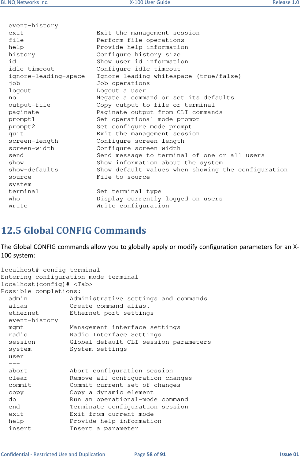 BLiNQ Networks Inc.  X-100 User Guide  Release 1.0  Confidential - Restricted Use and Duplication  Page 58 of 91  Issue 01      event-history   exit                   Exit the management session   file                   Perform file operations   help                   Provide help information   history                Configure history size   id                     Show user id information   idle-timeout           Configure idle timeout   ignore-leading-space   Ignore leading whitespace (true/false)   job                    Job operations   logout                 Logout a user   no                     Negate a command or set its defaults   output-file            Copy output to file or terminal   paginate               Paginate output from CLI commands   prompt1                Set operational mode prompt   prompt2                Set configure mode prompt   quit                   Exit the management session   screen-length          Configure screen length   screen-width           Configure screen width   send                   Send message to terminal of one or all users   show                   Show information about the system   show-defaults          Show default values when showing the configuration   source                 File to source   system   terminal               Set terminal type   who                    Display currently logged on users   write                  Write configuration  12.5 Global CONFIG Commands The Global CONFIG commands allow you to globally apply or modify configuration parameters for an X-100 system:  localhost# config terminal Entering configuration mode terminal localhost(config)# &lt;Tab&gt; Possible completions:   admin           Administrative settings and commands   alias           Create command alias.   ethernet        Ethernet port settings   event-history   mgmt            Management interface settings   radio           Radio Interface Settings   session         Global default CLI session parameters   system          System settings   user   ---   abort           Abort configuration session   clear           Remove all configuration changes   commit          Commit current set of changes   copy            Copy a dynamic element   do              Run an operational-mode command   end             Terminate configuration session   exit            Exit from current mode   help            Provide help information   insert          Insert a parameter 