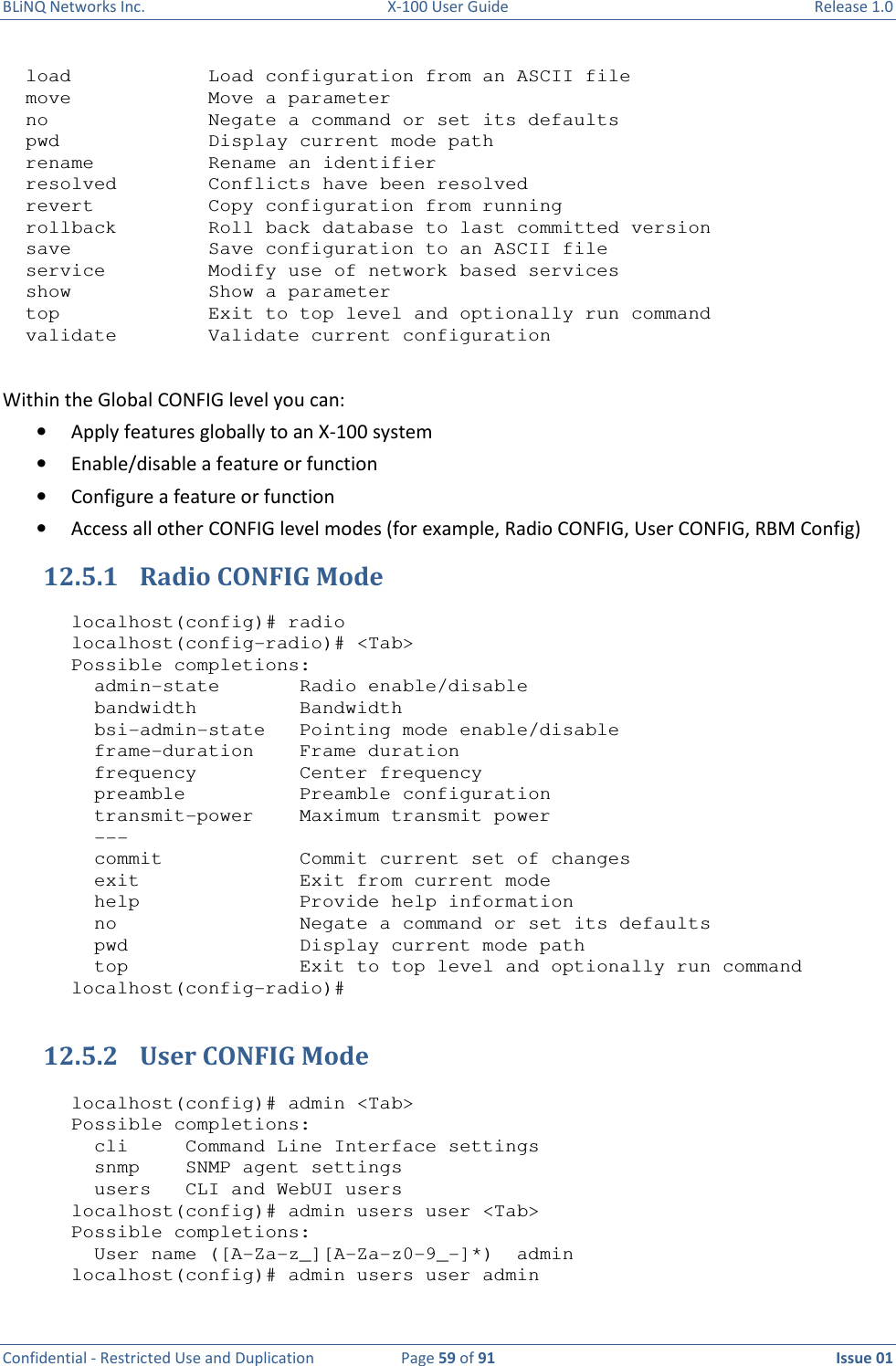 BLiNQ Networks Inc.  X-100 User Guide  Release 1.0  Confidential - Restricted Use and Duplication  Page 59 of 91  Issue 01      load            Load configuration from an ASCII file   move            Move a parameter   no              Negate a command or set its defaults   pwd             Display current mode path   rename          Rename an identifier   resolved        Conflicts have been resolved   revert          Copy configuration from running   rollback        Roll back database to last committed version   save            Save configuration to an ASCII file   service         Modify use of network based services   show            Show a parameter   top             Exit to top level and optionally run command   validate        Validate current configuration  Within the Global CONFIG level you can: • Apply features globally to an X-100 system • Enable/disable a feature or function • Configure a feature or function • Access all other CONFIG level modes (for example, Radio CONFIG, User CONFIG, RBM Config) 12.5.1 Radio CONFIG Mode  localhost(config)# radio localhost(config-radio)# &lt;Tab&gt; Possible completions:   admin-state       Radio enable/disable   bandwidth         Bandwidth   bsi-admin-state   Pointing mode enable/disable   frame-duration    Frame duration   frequency         Center frequency   preamble          Preamble configuration   transmit-power    Maximum transmit power   ---   commit            Commit current set of changes   exit              Exit from current mode   help              Provide help information   no                Negate a command or set its defaults   pwd               Display current mode path   top               Exit to top level and optionally run command localhost(config-radio)#  12.5.2 User CONFIG Mode  localhost(config)# admin &lt;Tab&gt; Possible completions:   cli     Command Line Interface settings   snmp    SNMP agent settings   users   CLI and WebUI users localhost(config)# admin users user &lt;Tab&gt; Possible completions:   User name ([A-Za-z_][A-Za-z0-9_-]*)  admin localhost(config)# admin users user admin 