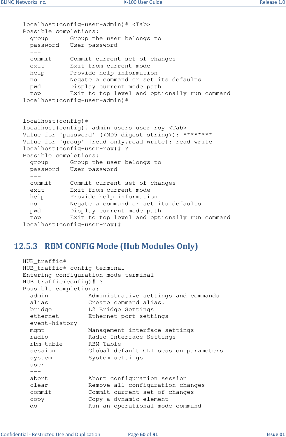 BLiNQ Networks Inc.  X-100 User Guide  Release 1.0  Confidential - Restricted Use and Duplication  Page 60 of 91  Issue 01    localhost(config-user-admin)# &lt;Tab&gt; Possible completions:   group      Group the user belongs to   password   User password   ---   commit     Commit current set of changes   exit       Exit from current mode   help       Provide help information   no         Negate a command or set its defaults   pwd        Display current mode path   top        Exit to top level and optionally run command localhost(config-user-admin)#   localhost(config)# localhost(config)# admin users user roy &lt;Tab&gt; Value for &apos;password&apos; (&lt;MD5 digest string&gt;): ******** Value for &apos;group&apos; [read-only,read-write]: read-write localhost(config-user-roy)# ? Possible completions:   group      Group the user belongs to   password   User password   ---   commit     Commit current set of changes   exit       Exit from current mode   help       Provide help information   no         Negate a command or set its defaults   pwd        Display current mode path   top        Exit to top level and optionally run command localhost(config-user-roy)#  12.5.3 RBM CONFIG Mode (Hub Modules Only)  HUB_traffic# HUB_traffic# config terminal Entering configuration mode terminal HUB_traffic(config)# ? Possible completions:   admin           Administrative settings and commands   alias           Create command alias.   bridge          L2 Bridge Settings   ethernet        Ethernet port settings   event-history   mgmt            Management interface settings   radio           Radio Interface Settings   rbm-table       RBM Table   session         Global default CLI session parameters   system          System settings   user   ---   abort           Abort configuration session   clear           Remove all configuration changes   commit          Commit current set of changes   copy            Copy a dynamic element   do              Run an operational-mode command 