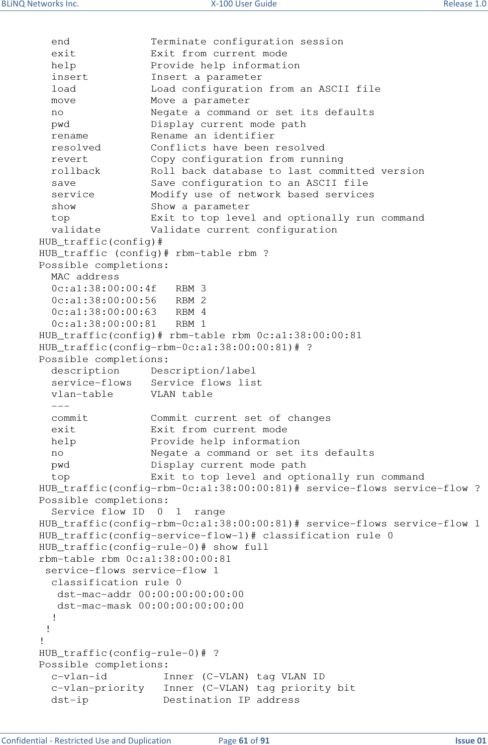 BLiNQ Networks Inc.  X-100 User Guide  Release 1.0  Confidential - Restricted Use and Duplication  Page 61 of 91  Issue 01      end             Terminate configuration session   exit            Exit from current mode   help            Provide help information   insert          Insert a parameter   load            Load configuration from an ASCII file   move            Move a parameter   no              Negate a command or set its defaults   pwd             Display current mode path   rename          Rename an identifier   resolved        Conflicts have been resolved   revert          Copy configuration from running   rollback        Roll back database to last committed version   save            Save configuration to an ASCII file   service         Modify use of network based services   show            Show a parameter   top             Exit to top level and optionally run command   validate        Validate current configuration HUB_traffic(config)# HUB_traffic (config)# rbm-table rbm ? Possible completions:   MAC address   0c:a1:38:00:00:4f   RBM 3   0c:a1:38:00:00:56   RBM 2   0c:a1:38:00:00:63   RBM 4   0c:a1:38:00:00:81   RBM 1 HUB_traffic(config)# rbm-table rbm 0c:a1:38:00:00:81 HUB_traffic(config-rbm-0c:a1:38:00:00:81)# ? Possible completions:   description     Description/label   service-flows   Service flows list   vlan-table      VLAN table   ---   commit          Commit current set of changes   exit            Exit from current mode   help            Provide help information   no              Negate a command or set its defaults   pwd             Display current mode path   top             Exit to top level and optionally run command HUB_traffic(config-rbm-0c:a1:38:00:00:81)# service-flows service-flow ? Possible completions:   Service flow ID  0  1  range HUB_traffic(config-rbm-0c:a1:38:00:00:81)# service-flows service-flow 1 HUB_traffic(config-service-flow-1)# classification rule 0 HUB_traffic(config-rule-0)# show full rbm-table rbm 0c:a1:38:00:00:81  service-flows service-flow 1   classification rule 0    dst-mac-addr 00:00:00:00:00:00    dst-mac-mask 00:00:00:00:00:00   !  ! ! HUB_traffic(config-rule-0)# ? Possible completions:   c-vlan-id         Inner (C-VLAN) tag VLAN ID   c-vlan-priority   Inner (C-VLAN) tag priority bit   dst-ip            Destination IP address 