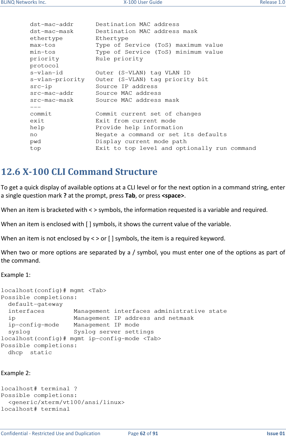 BLiNQ Networks Inc.  X-100 User Guide  Release 1.0  Confidential - Restricted Use and Duplication  Page 62 of 91  Issue 01      dst-mac-addr      Destination MAC address   dst-mac-mask      Destination MAC address mask   ethertype         Ethertype   max-tos           Type of Service (ToS) maximum value   min-tos           Type of Service (ToS) minimum value   priority          Rule priority   protocol   s-vlan-id         Outer (S-VLAN) tag VLAN ID   s-vlan-priority   Outer (S-VLAN) tag priority bit   src-ip            Source IP address   src-mac-addr      Source MAC address   src-mac-mask      Source MAC address mask   ---   commit            Commit current set of changes   exit              Exit from current mode   help              Provide help information   no                Negate a command or set its defaults   pwd               Display current mode path   top               Exit to top level and optionally run command  12.6 X-100 CLI Command Structure To get a quick display of available options at a CLI level or for the next option in a command string, enter a single question mark ? at the prompt, press Tab, or press &lt;space&gt;.  When an item is bracketed with &lt; &gt; symbols, the information requested is a variable and required. When an item is enclosed with [ ] symbols, it shows the current value of the variable. When an item is not enclosed by &lt; &gt; or [ ] symbols, the item is a required keyword. When two or more options are separated by a / symbol, you must enter one of the options as part of the command. Example 1:   localhost(config)# mgmt &lt;Tab&gt; Possible completions:   default-gateway   interfaces        Management interfaces administrative state   ip                Management IP address and netmask   ip-config-mode    Management IP mode   syslog            Syslog server settings localhost(config)# mgmt ip-config-mode &lt;Tab&gt; Possible completions:   dhcp  static  Example 2:   localhost# terminal ? Possible completions:   &lt;generic/xterm/vt100/ansi/linux&gt; localhost# terminal 