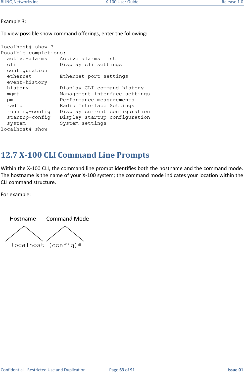 BLiNQ Networks Inc.  X-100 User Guide  Release 1.0  Confidential - Restricted Use and Duplication  Page 63 of 91  Issue 01    Example 3:  To view possible show command offerings, enter the following:  localhost# show ? Possible completions:   active-alarms    Active alarms list   cli              Display cli settings   configuration   ethernet         Ethernet port settings   event-history   history          Display CLI command history   mgmt             Management interface settings   pm               Performance measurements   radio            Radio Interface Settings   running-config   Display current configuration   startup-config   Display startup configuration   system           System settings localhost# show   12.7 X-100 CLI Command Line Prompts Within the X-100 CLI, the command line prompt identifies both the hostname and the command mode. The hostname is the name of your X-100 system; the command mode indicates your location within the CLI command structure. For example:             