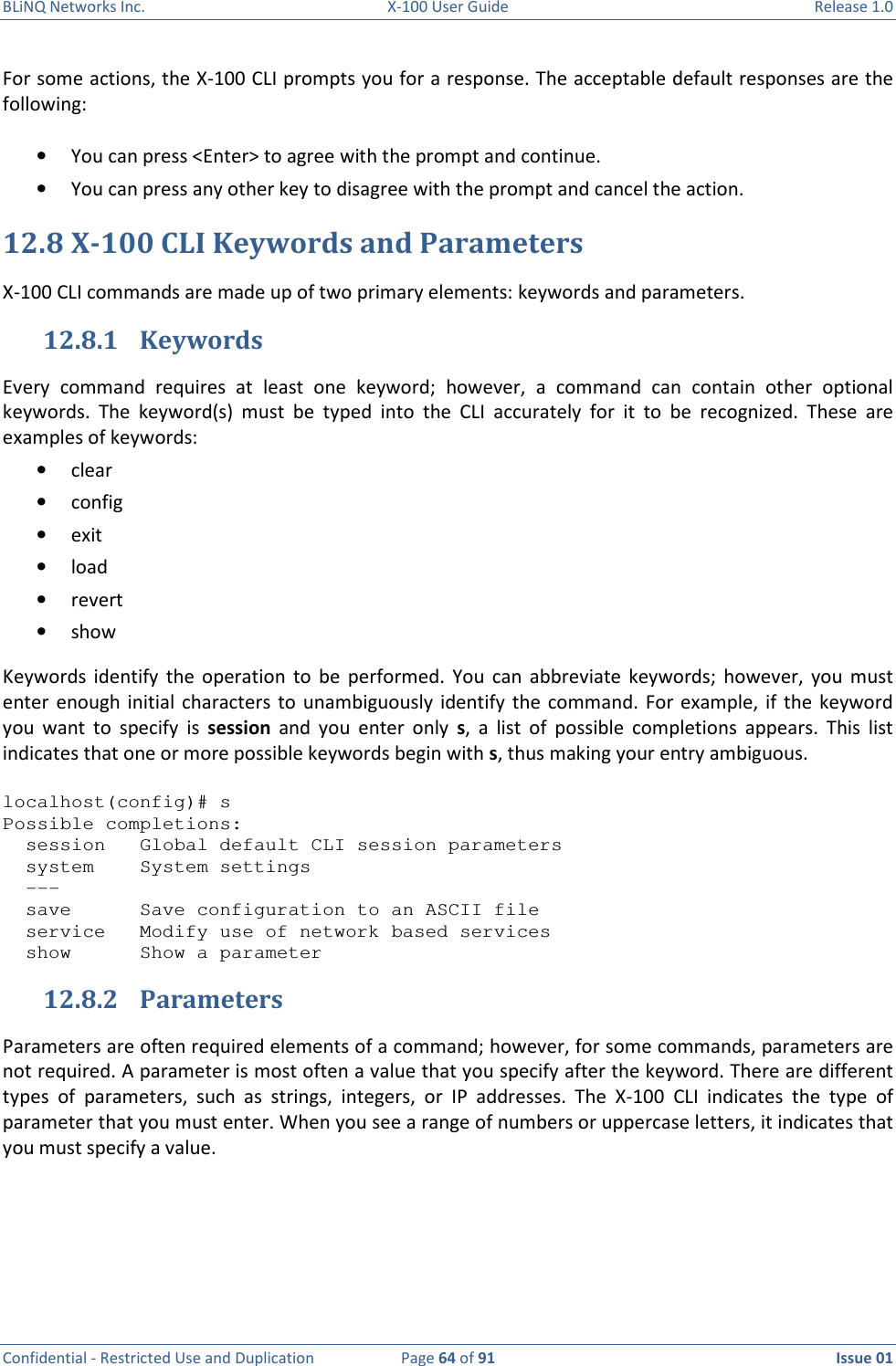 BLiNQ Networks Inc.  X-100 User Guide  Release 1.0  Confidential - Restricted Use and Duplication  Page 64 of 91  Issue 01    For some actions, the X-100 CLI prompts you for a response. The acceptable default responses are the following:  • You can press &lt;Enter&gt; to agree with the prompt and continue. • You can press any other key to disagree with the prompt and cancel the action. 12.8 X-100 CLI Keywords and Parameters X-100 CLI commands are made up of two primary elements: keywords and parameters. 12.8.1 Keywords Every  command  requires  at  least  one  keyword;  however,  a  command  can  contain  other  optional keywords.  The  keyword(s)  must  be  typed  into  the  CLI  accurately  for  it  to  be  recognized.  These  are examples of keywords: • clear • config • exit • load • revert   • show Keywords  identify  the  operation  to  be  performed.  You  can  abbreviate  keywords;  however,  you  must enter  enough initial  characters  to  unambiguously identify  the  command. For  example, if  the  keyword you  want  to  specify  is  session  and  you  enter  only  s,  a  list  of  possible  completions  appears.  This  list indicates that one or more possible keywords begin with s, thus making your entry ambiguous.  localhost(config)# s Possible completions:   session   Global default CLI session parameters   system    System settings   ---   save      Save configuration to an ASCII file   service   Modify use of network based services   show      Show a parameter 12.8.2 Parameters Parameters are often required elements of a command; however, for some commands, parameters are not required. A parameter is most often a value that you specify after the keyword. There are different types  of  parameters,  such  as  strings,  integers,  or  IP  addresses.  The  X-100  CLI  indicates  the  type  of parameter that you must enter. When you see a range of numbers or uppercase letters, it indicates that you must specify a value.   