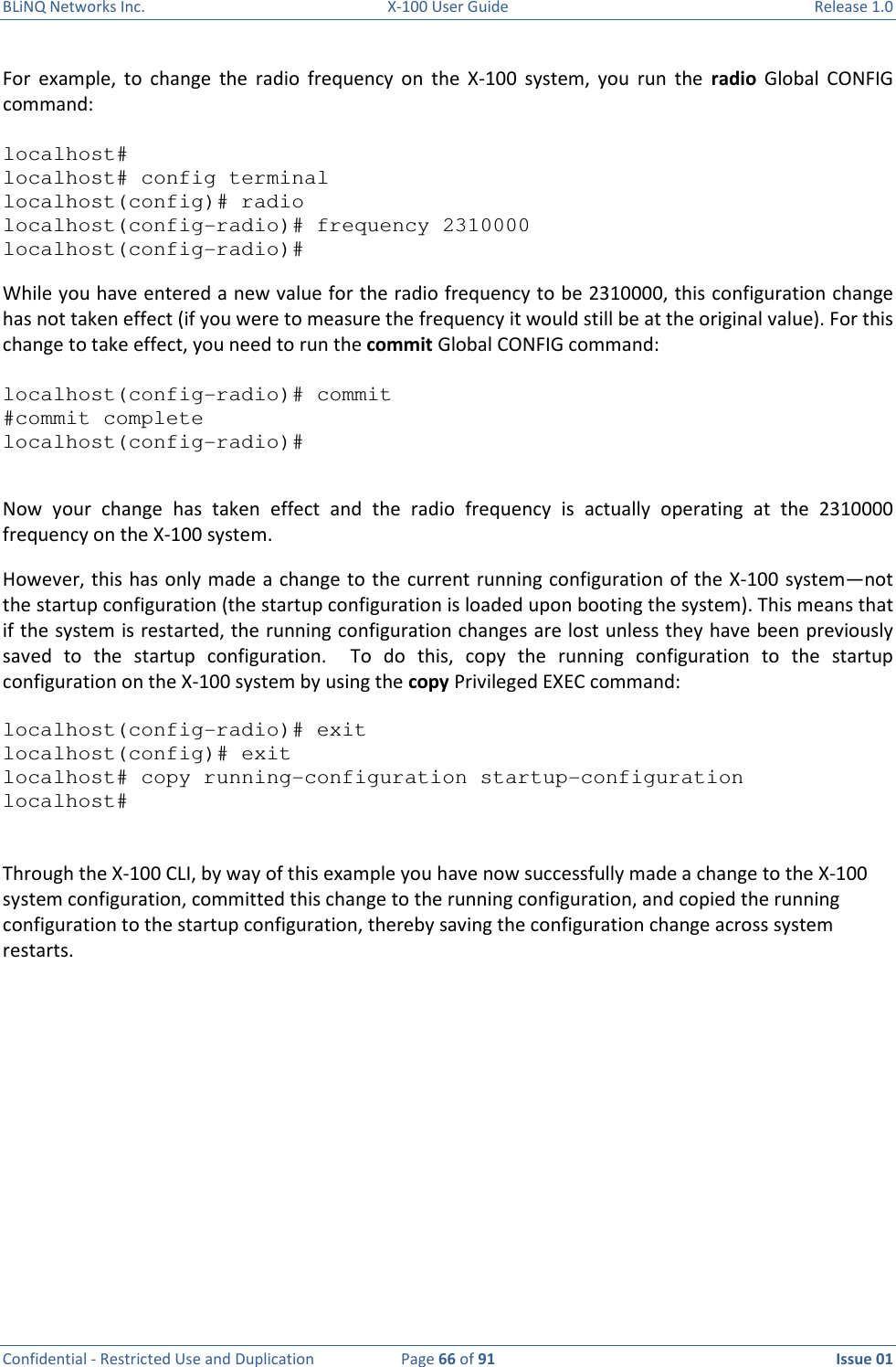 BLiNQ Networks Inc.  X-100 User Guide  Release 1.0  Confidential - Restricted Use and Duplication  Page 66 of 91  Issue 01    For  example,  to  change  the  radio  frequency  on  the  X-100  system,  you  run  the  radio  Global  CONFIG command:  localhost# localhost# config terminal localhost(config)# radio localhost(config-radio)# frequency 2310000 localhost(config-radio)# While you have entered a new value for the radio frequency to be 2310000, this configuration change has not taken effect (if you were to measure the frequency it would still be at the original value). For this change to take effect, you need to run the commit Global CONFIG command:   localhost(config-radio)# commit #commit complete localhost(config-radio)#  Now  your  change  has  taken  effect  and  the  radio  frequency  is  actually  operating  at  the  2310000 frequency on the X-100 system.  However, this has only made a change to the current running configuration of the X-100 system—not the startup configuration (the startup configuration is loaded upon booting the system). This means that if the system is restarted, the running configuration changes are lost unless they have been previously saved  to  the  startup  configuration.    To  do  this,  copy  the  running  configuration  to  the  startup configuration on the X-100 system by using the copy Privileged EXEC command:  localhost(config-radio)# exit localhost(config)# exit localhost# copy running-configuration startup-configuration localhost#   Through the X-100 CLI, by way of this example you have now successfully made a change to the X-100 system configuration, committed this change to the running configuration, and copied the running configuration to the startup configuration, thereby saving the configuration change across system restarts.    