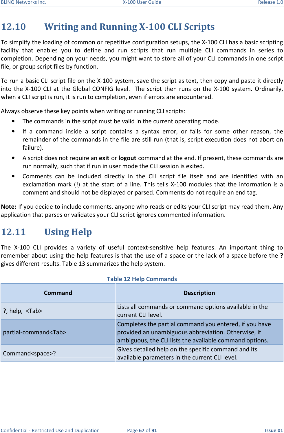 BLiNQ Networks Inc.  X-100 User Guide  Release 1.0  Confidential - Restricted Use and Duplication  Page 67 of 91  Issue 01    12.10 Writing and Running X-100 CLI Scripts To simplify the loading of common or repetitive configuration setups, the X-100 CLI has a basic scripting facility  that  enables  you  to  define  and  run  scripts  that  run  multiple  CLI  commands  in  series  to completion. Depending on your needs, you might want to store all of your CLI commands in one script file, or group script files by function. To run a basic CLI script file on the X-100 system, save the script as text, then copy and paste it directly into  the X-100  CLI at  the Global  CONFIG level.    The  script  then  runs  on  the  X-100  system.  Ordinarily, when a CLI script is run, it is run to completion, even if errors are encountered.  Always observe these key points when writing or running CLI scripts: • The commands in the script must be valid in the current operating mode. • If  a  command  inside  a  script  contains  a  syntax  error,  or  fails  for  some  other  reason,  the remainder of the commands in the file are still run (that is, script execution does not abort on failure). • A script does not require an exit or logout command at the end. If present, these commands are run normally, such that if run in user mode the CLI session is exited. • Comments  can  be  included  directly  in  the  CLI  script  file  itself  and  are  identified  with  an exclamation  mark  (!)  at  the  start  of  a  line.  This  tells  X-100  modules  that  the  information  is a comment and should not be displayed or parsed. Comments do not require an end tag. Note: If you decide to include comments, anyone who reads or edits your CLI script may read them. Any application that parses or validates your CLI script ignores commented information. 12.11 Using Help  The  X-100  CLI  provides  a  variety  of  useful  context-sensitive  help  features.  An  important  thing  to remember about using the help features is that the use of a space or the lack of a space before the ? gives different results. Table 13 summarizes the help system. Table 12 Help Commands Command  Description ?, help,  &lt;Tab&gt; Lists all commands or command options available in the current CLI level. partial-command&lt;Tab&gt; Completes the partial command you entered, if you have provided an unambiguous abbreviation. Otherwise, if ambiguous, the CLI lists the available command options. Command&lt;space&gt;? Gives detailed help on the specific command and its available parameters in the current CLI level.    