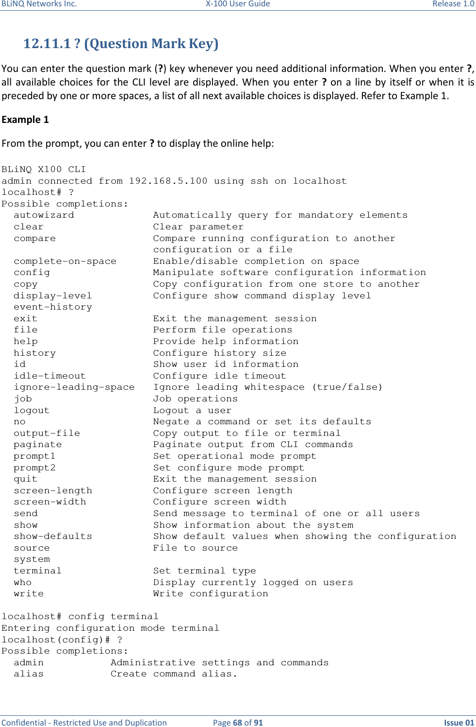 BLiNQ Networks Inc.  X-100 User Guide  Release 1.0  Confidential - Restricted Use and Duplication  Page 68 of 91  Issue 01    12.11.1 ? (Question Mark Key) You can enter the question mark (?) key whenever you need additional information. When you enter ?, all available  choices  for  the CLI  level  are  displayed. When  you  enter ?  on a  line by  itself or  when  it is preceded by one or more spaces, a list of all next available choices is displayed. Refer to Example 1. Example 1 From the prompt, you can enter ? to display the online help:  BLiNQ X100 CLI admin connected from 192.168.5.100 using ssh on localhost localhost# ? Possible completions:   autowizard             Automatically query for mandatory elements   clear                  Clear parameter   compare                Compare running configuration to another                          configuration or a file   complete-on-space      Enable/disable completion on space   config                 Manipulate software configuration information   copy                   Copy configuration from one store to another   display-level          Configure show command display level   event-history   exit                   Exit the management session   file                   Perform file operations   help                   Provide help information   history                Configure history size   id                     Show user id information   idle-timeout           Configure idle timeout   ignore-leading-space   Ignore leading whitespace (true/false)   job                    Job operations   logout                 Logout a user   no                     Negate a command or set its defaults   output-file            Copy output to file or terminal   paginate               Paginate output from CLI commands   prompt1                Set operational mode prompt   prompt2                Set configure mode prompt   quit                   Exit the management session   screen-length          Configure screen length   screen-width           Configure screen width   send                   Send message to terminal of one or all users   show                   Show information about the system   show-defaults          Show default values when showing the configuration   source                 File to source   system   terminal               Set terminal type   who                    Display currently logged on users   write                  Write configuration  localhost# config terminal Entering configuration mode terminal localhost(config)# ? Possible completions:   admin           Administrative settings and commands   alias           Create command alias. 