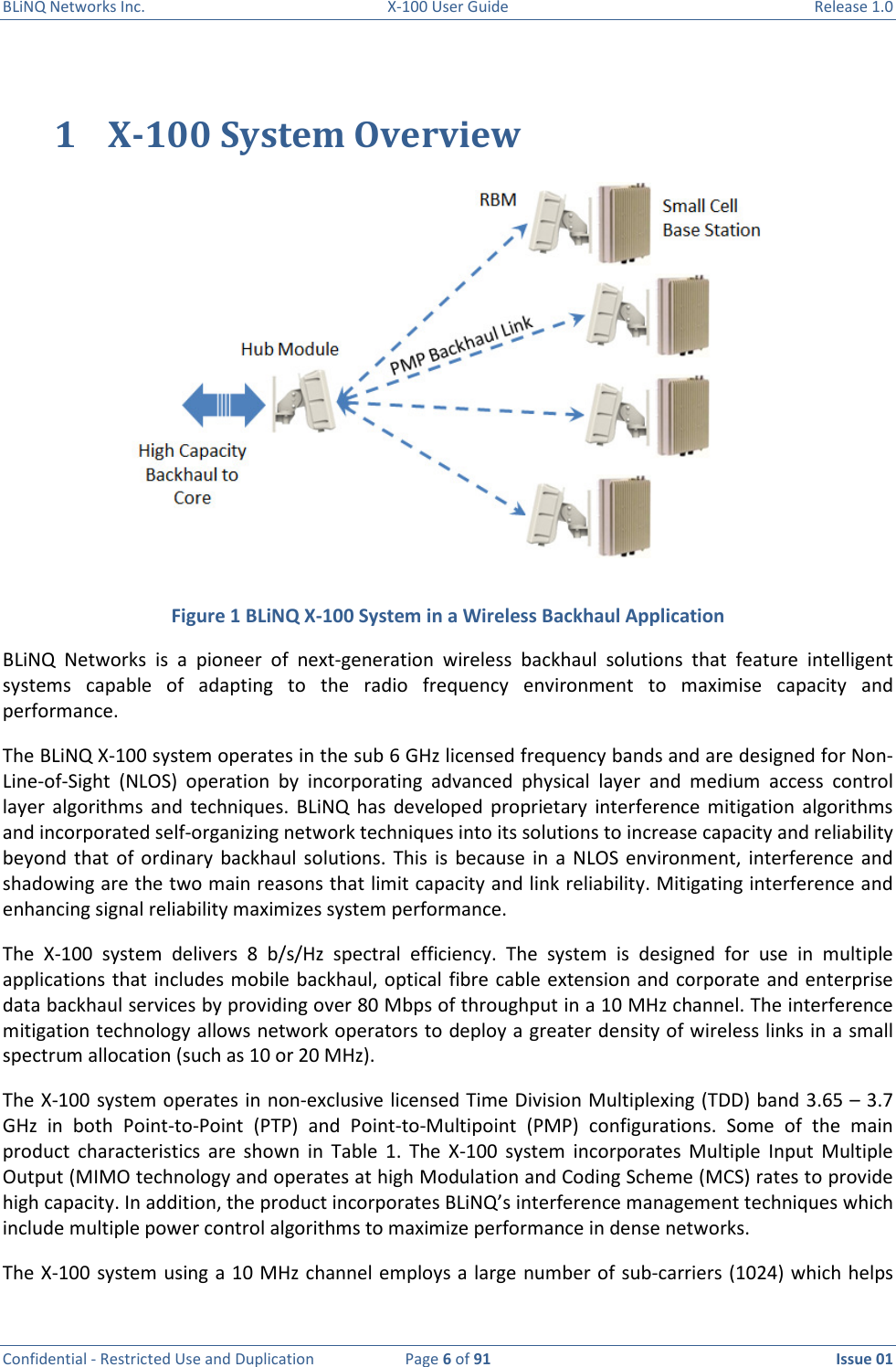 BLiNQ Networks Inc.  X-100 User Guide  Release 1.0  Confidential - Restricted Use and Duplication  Page 6 of 91  Issue 01    1 X-100 System Overview   Figure 1 BLiNQ X-100 System in a Wireless Backhaul Application BLiNQ  Networks  is  a  pioneer  of  next-generation  wireless  backhaul  solutions  that  feature  intelligent systems  capable  of  adapting  to  the  radio  frequency  environment  to  maximise  capacity  and performance.  The BLiNQ X-100 system operates in the sub 6 GHz licensed frequency bands and are designed for Non-Line-of-Sight  (NLOS)  operation  by  incorporating  advanced  physical  layer  and  medium  access  control layer  algorithms  and  techniques.  BLiNQ  has  developed  proprietary  interference  mitigation  algorithms and incorporated self-organizing network techniques into its solutions to increase capacity and reliability beyond  that  of ordinary  backhaul  solutions. This  is because  in  a  NLOS environment,  interference  and shadowing are the two main reasons that limit capacity and link reliability. Mitigating interference and enhancing signal reliability maximizes system performance.  The  X-100  system  delivers  8  b/s/Hz  spectral  efficiency.  The  system  is  designed  for  use  in  multiple applications that includes mobile backhaul, optical fibre cable extension and corporate and enterprise data backhaul services by providing over 80 Mbps of throughput in a 10 MHz channel. The interference mitigation technology allows network operators to deploy a greater density of wireless links in a small spectrum allocation (such as 10 or 20 MHz).  The X-100 system operates in non-exclusive licensed Time Division Multiplexing (TDD) band 3.65 – 3.7 GHz  in  both  Point-to-Point  (PTP)  and  Point-to-Multipoint  (PMP)  configurations.  Some  of  the  main product  characteristics  are  shown  in  Table  1.  The  X-100  system  incorporates  Multiple  Input  Multiple Output (MIMO technology and operates at high Modulation and Coding Scheme (MCS) rates to provide high capacity. In addition, the product incorporates BLiNQ’s interference management techniques which include multiple power control algorithms to maximize performance in dense networks.  The X-100 system using a 10 MHz channel employs a large number of sub-carriers (1024) which helps 