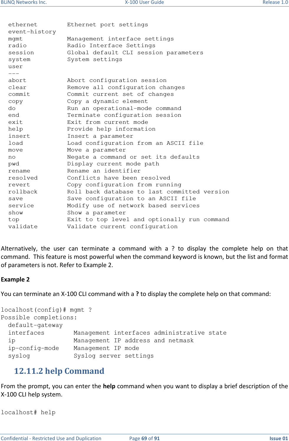 BLiNQ Networks Inc.  X-100 User Guide  Release 1.0  Confidential - Restricted Use and Duplication  Page 69 of 91  Issue 01      ethernet        Ethernet port settings   event-history   mgmt            Management interface settings   radio           Radio Interface Settings   session         Global default CLI session parameters   system          System settings   user   ---   abort           Abort configuration session   clear           Remove all configuration changes   commit          Commit current set of changes   copy            Copy a dynamic element   do              Run an operational-mode command   end             Terminate configuration session   exit            Exit from current mode   help            Provide help information   insert          Insert a parameter   load            Load configuration from an ASCII file   move            Move a parameter   no              Negate a command or set its defaults   pwd             Display current mode path   rename          Rename an identifier   resolved        Conflicts have been resolved   revert          Copy configuration from running   rollback        Roll back database to last committed version   save            Save configuration to an ASCII file   service         Modify use of network based services   show            Show a parameter   top             Exit to top level and optionally run command   validate        Validate current configuration  Alternatively,  the  user  can  terminate  a  command  with  a  ?  to  display  the  complete  help  on  that command.  This feature is most powerful when the command keyword is known, but the list and format of parameters is not. Refer to Example 2. Example 2 You can terminate an X-100 CLI command with a ? to display the complete help on that command:  localhost(config)# mgmt ? Possible completions:   default-gateway   interfaces        Management interfaces administrative state   ip                Management IP address and netmask   ip-config-mode    Management IP mode   syslog            Syslog server settings 12.11.2 help Command From the prompt, you can enter the help command when you want to display a brief description of the X-100 CLI help system.  localhost# help 