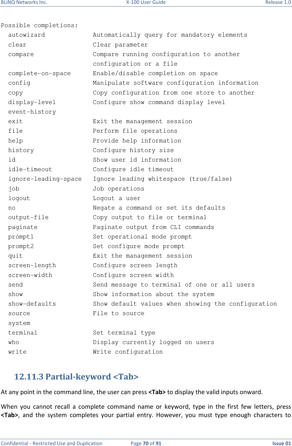 BLiNQ Networks Inc.  X-100 User Guide  Release 1.0  Confidential - Restricted Use and Duplication  Page 70 of 91  Issue 01    Possible completions:   autowizard             Automatically query for mandatory elements   clear                  Clear parameter   compare                Compare running configuration to another                          configuration or a file   complete-on-space      Enable/disable completion on space   config                 Manipulate software configuration information   copy                   Copy configuration from one store to another   display-level          Configure show command display level   event-history   exit                   Exit the management session   file                   Perform file operations   help                   Provide help information   history                Configure history size   id                     Show user id information   idle-timeout           Configure idle timeout   ignore-leading-space   Ignore leading whitespace (true/false)   job                    Job operations   logout                 Logout a user   no                     Negate a command or set its defaults   output-file            Copy output to file or terminal   paginate               Paginate output from CLI commands   prompt1                Set operational mode prompt   prompt2                Set configure mode prompt   quit                   Exit the management session   screen-length          Configure screen length   screen-width           Configure screen width   send                   Send message to terminal of one or all users   show                   Show information about the system   show-defaults          Show default values when showing the configuration   source                 File to source   system   terminal               Set terminal type   who                    Display currently logged on users   write                  Write configuration  12.11.3 Partial-keyword &lt;Tab&gt;  At any point in the command line, the user can press &lt;Tab&gt; to display the valid inputs onward.  When  you  cannot  recall  a  complete  command  name  or  keyword,  type  in  the  first  few  letters,  press &lt;Tab&gt;,  and  the  system  completes  your  partial  entry.  However,  you  must  type  enough  characters  to 