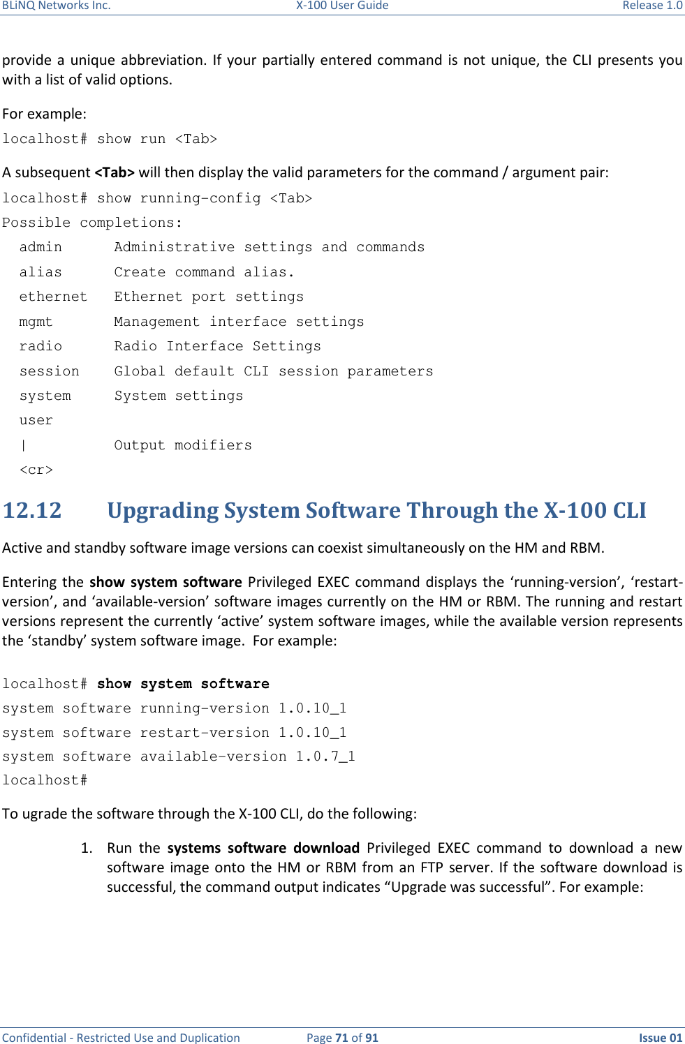 BLiNQ Networks Inc.  X-100 User Guide  Release 1.0  Confidential - Restricted Use and Duplication  Page 71 of 91  Issue 01    provide a  unique  abbreviation. If  your  partially entered command is  not  unique,  the  CLI presents you with a list of valid options.  For example: localhost# show run &lt;Tab&gt; A subsequent &lt;Tab&gt; will then display the valid parameters for the command / argument pair: localhost# show running-config &lt;Tab&gt; Possible completions:   admin      Administrative settings and commands   alias      Create command alias.   ethernet   Ethernet port settings   mgmt       Management interface settings   radio      Radio Interface Settings   session    Global default CLI session parameters   system     System settings   user   |          Output modifiers   &lt;cr&gt; 12.12 Upgrading System Software Through the X-100 CLI Active and standby software image versions can coexist simultaneously on the HM and RBM. Entering the  show system software  Privileged EXEC command displays  the ‘running-version’,  ‘restart-version’, and ‘available-version’ software images currently on the HM or RBM. The running and restart versions represent the currently ‘active’ system software images, while the available version represents the ‘standby’ system software image.  For example:   localhost# show system software system software running-version 1.0.10_1 system software restart-version 1.0.10_1 system software available-version 1.0.7_1 localhost# To ugrade the software through the X-100 CLI, do the following: 1. Run  the  systems  software  download  Privileged  EXEC  command  to  download  a  new software image onto the HM  or RBM  from  an  FTP  server.  If  the  software  download is successful, the command output indicates “Upgrade was successful”. For example:   