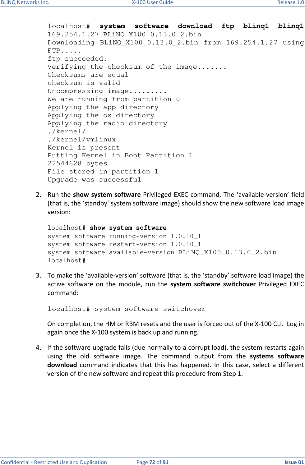 BLiNQ Networks Inc.  X-100 User Guide  Release 1.0  Confidential - Restricted Use and Duplication  Page 72 of 91  Issue 01    localhost#  system  software  download  ftp  blinq1  blinq1 169.254.1.27 BLiNQ_X100_0.13.0_2.bin Downloading  BLiNQ_X100_0.13.0_2.bin  from  169.254.1.27  using FTP..... ftp succeeded. Verifying the checksum of the image....... Checksums are equal checksum is valid Uncompressing image......... We are running from partition 0 Applying the app directory Applying the os directory Applying the radio directory ./kernel/ ./kernel/vmlinux Kernel is present Putting Kernel in Boot Partition 1 22544628 bytes File stored in partition 1 Upgrade was successful 2. Run the show system software Privileged EXEC command. The ‘available-version’ field (that is, the ‘standby’ system software image) should show the new software load image version: localhost# show system software system software running-version 1.0.10_1 system software restart-version 1.0.10_1 system software available-version BLiNQ_X100_0.13.0_2.bin localhost# 3. To make the ‘available-version’ software (that is, the ‘standby’ software load image) the active  software  on  the  module,  run  the  system  software  switchover  Privileged  EXEC command: localhost# system software switchover On completion, the HM or RBM resets and the user is forced out of the X-100 CLI.  Log in again once the X-100 system is back up and running.  4. If the software upgrade fails (due normally to a corrupt load), the system restarts again using  the  old  software  image.  The  command  output  from  the  systems  software download  command  indicates  that  this  has  happened.  In  this  case,  select  a  different version of the new software and repeat this procedure from Step 1.    