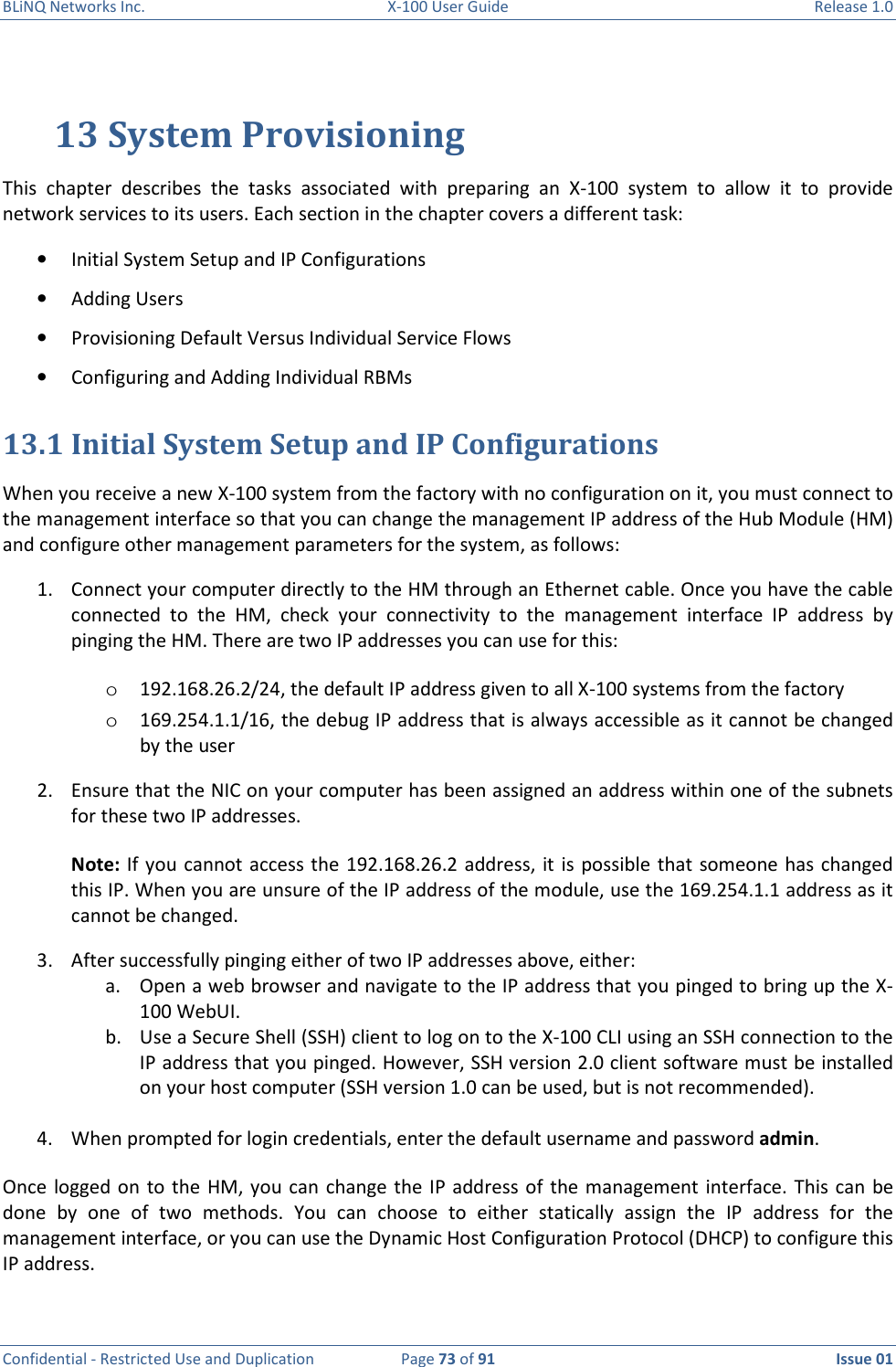 BLiNQ Networks Inc.  X-100 User Guide  Release 1.0  Confidential - Restricted Use and Duplication  Page 73 of 91  Issue 01    13 System Provisioning This  chapter  describes  the  tasks  associated  with  preparing  an  X-100  system  to  allow  it  to  provide network services to its users. Each section in the chapter covers a different task: • Initial System Setup and IP Configurations • Adding Users      • Provisioning Default Versus Individual Service Flows • Configuring and Adding Individual RBMs 13.1 Initial System Setup and IP Configurations When you receive a new X-100 system from the factory with no configuration on it, you must connect to the management interface so that you can change the management IP address of the Hub Module (HM) and configure other management parameters for the system, as follows:  1. Connect your computer directly to the HM through an Ethernet cable. Once you have the cable connected  to  the  HM,  check  your  connectivity  to  the  management  interface  IP  address  by pinging the HM. There are two IP addresses you can use for this: o 192.168.26.2/24, the default IP address given to all X-100 systems from the factory o 169.254.1.1/16, the debug IP address that is always accessible as it cannot be changed by the user 2. Ensure that the NIC on your computer has been assigned an address within one of the subnets for these two IP addresses.  Note: If  you cannot access the 192.168.26.2 address, it is possible that  someone has  changed this IP. When you are unsure of the IP address of the module, use the 169.254.1.1 address as it cannot be changed.  3. After successfully pinging either of two IP addresses above, either: a. Open a web browser and navigate to the IP address that you pinged to bring up the X-100 WebUI. b. Use a Secure Shell (SSH) client to log on to the X-100 CLI using an SSH connection to the IP address that you pinged. However, SSH version 2.0 client software must be installed on your host computer (SSH version 1.0 can be used, but is not recommended).  4. When prompted for login credentials, enter the default username and password admin.  Once  logged on  to  the HM, you can change the IP address of  the management  interface.  This  can  be done  by  one  of  two  methods.  You  can  choose  to  either  statically  assign  the  IP  address  for  the management interface, or you can use the Dynamic Host Configuration Protocol (DHCP) to configure this IP address.  