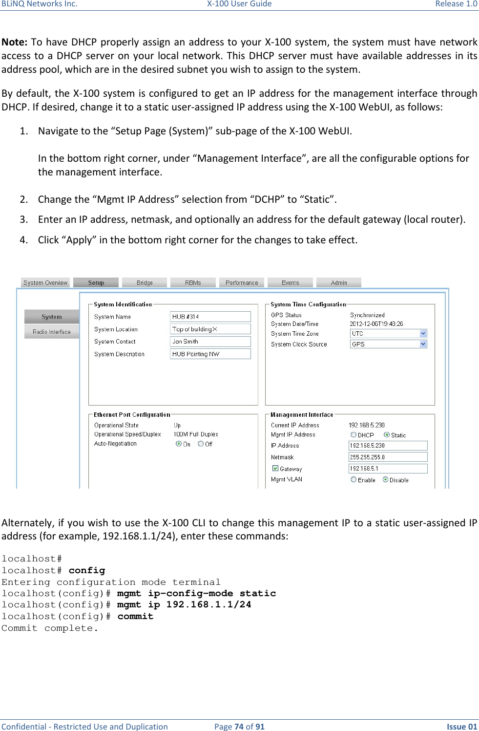 BLiNQ Networks Inc.  X-100 User Guide  Release 1.0  Confidential - Restricted Use and Duplication  Page 74 of 91  Issue 01    Note: To have DHCP properly assign an address to your X-100 system, the system must have network access to a DHCP server on your  local network. This DHCP server must have available addresses in its address pool, which are in the desired subnet you wish to assign to the system.  By default, the X-100 system is configured to get an IP address for the management interface through DHCP. If desired, change it to a static user-assigned IP address using the X-100 WebUI, as follows: 1. Navigate to the “Setup Page (System)” sub-page of the X-100 WebUI.   In the bottom right corner, under “Management Interface”, are all the configurable options for the management interface.  2. Change the “Mgmt IP Address” selection from “DCHP” to “Static”. 3. Enter an IP address, netmask, and optionally an address for the default gateway (local router). 4. Click “Apply” in the bottom right corner for the changes to take effect.   Alternately, if you wish to use the X-100 CLI to change this management IP to a static user-assigned IP address (for example, 192.168.1.1/24), enter these commands: localhost#  localhost# config Entering configuration mode terminal localhost(config)# mgmt ip-config-mode static localhost(config)# mgmt ip 192.168.1.1/24 localhost(config)# commit Commit complete.   