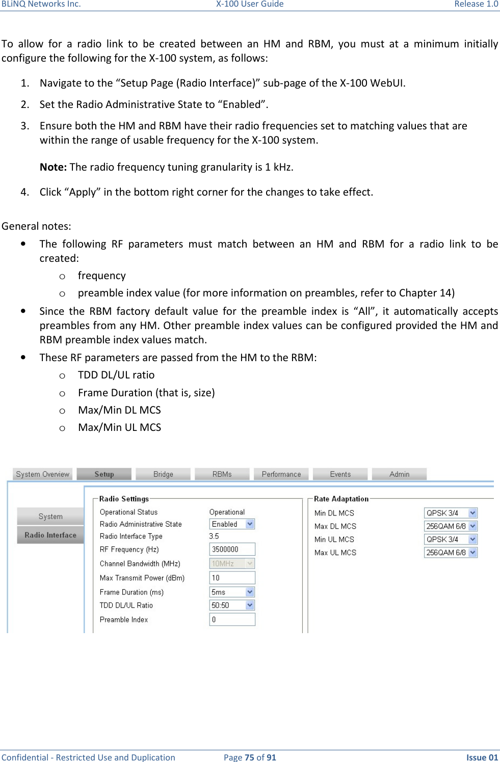 BLiNQ Networks Inc.  X-100 User Guide  Release 1.0  Confidential - Restricted Use and Duplication  Page 75 of 91  Issue 01    To  allow  for  a  radio  link  to  be  created  between  an  HM  and  RBM,  you  must  at  a  minimum  initially configure the following for the X-100 system, as follows:  1. Navigate to the “Setup Page (Radio Interface)” sub-page of the X-100 WebUI. 2. Set the Radio Administrative State to “Enabled”. 3. Ensure both the HM and RBM have their radio frequencies set to matching values that are within the range of usable frequency for the X-100 system. Note: The radio frequency tuning granularity is 1 kHz.  4. Click “Apply” in the bottom right corner for the changes to take effect. General notes:  • The  following  RF  parameters  must  match  between  an  HM  and  RBM  for  a  radio  link  to  be created: o frequency o preamble index value (for more information on preambles, refer to Chapter 14) • Since  the  RBM  factory  default  value  for  the  preamble  index  is  “All”,  it  automatically  accepts preambles from any HM. Other preamble index values can be configured provided the HM and RBM preamble index values match.  • These RF parameters are passed from the HM to the RBM: o TDD DL/UL ratio o Frame Duration (that is, size) o Max/Min DL MCS o Max/Min UL MCS        