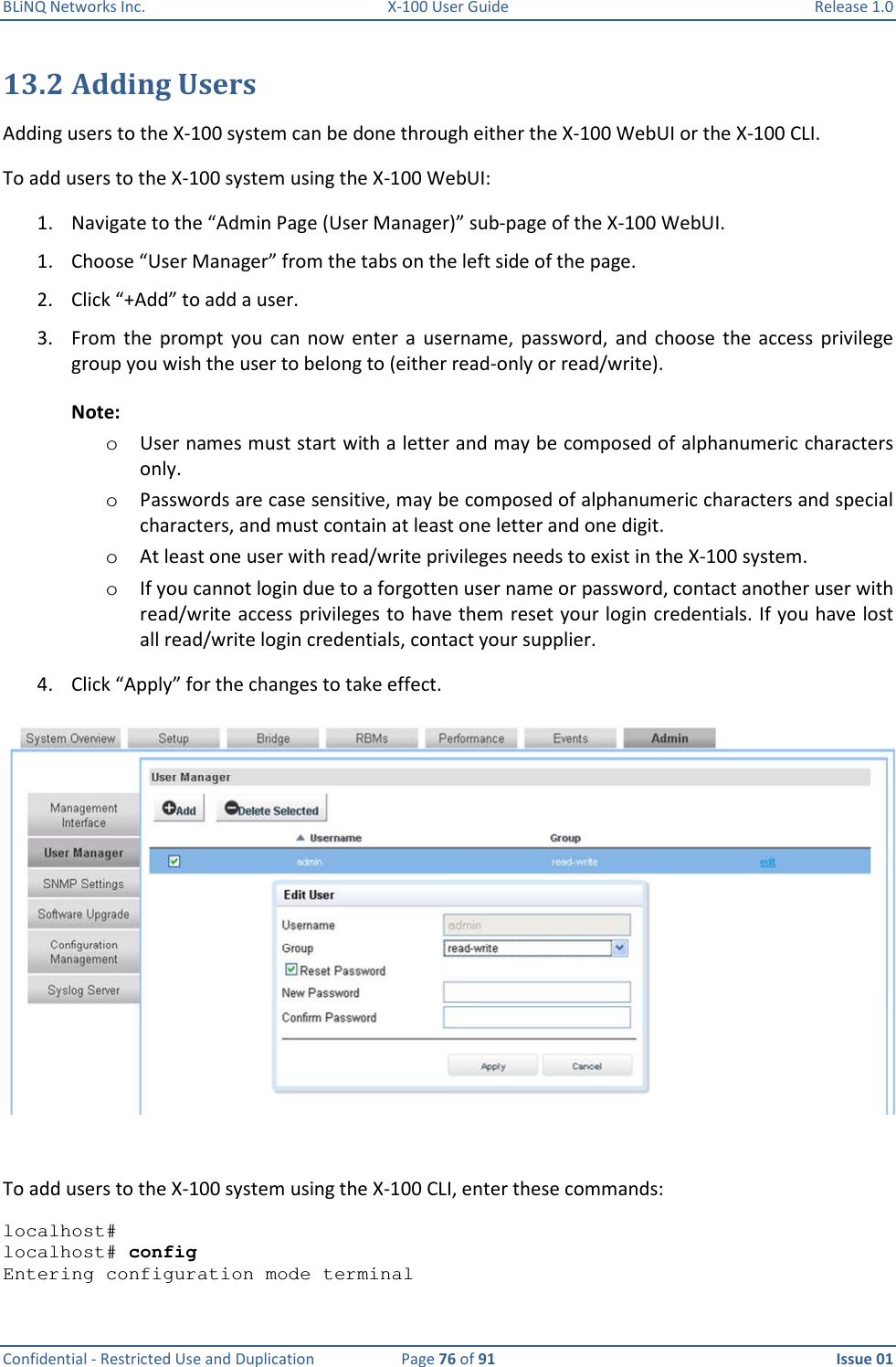 BLiNQ Networks Inc.  X-100 User Guide  Release 1.0  Confidential - Restricted Use and Duplication  Page 76 of 91  Issue 01    13.2 Adding Users Adding users to the X-100 system can be done through either the X-100 WebUI or the X-100 CLI. To add users to the X-100 system using the X-100 WebUI:  1. Navigate to the “Admin Page (User Manager)” sub-page of the X-100 WebUI.  1. Choose “User Manager” from the tabs on the left side of the page.  2. Click “+Add” to add a user. 3. From  the  prompt  you  can now  enter  a  username,  password,  and  choose  the  access  privilege group you wish the user to belong to (either read-only or read/write). Note:   o User names must start with a letter and may be composed of alphanumeric characters only.  o Passwords are case sensitive, may be composed of alphanumeric characters and special characters, and must contain at least one letter and one digit.  o At least one user with read/write privileges needs to exist in the X-100 system. o If you cannot login due to a forgotten user name or password, contact another user with read/write access privileges to have them reset your login credentials. If you have lost all read/write login credentials, contact your supplier.  4. Click “Apply” for the changes to take effect.   To add users to the X-100 system using the X-100 CLI, enter these commands:  localhost#  localhost# config Entering configuration mode terminal 