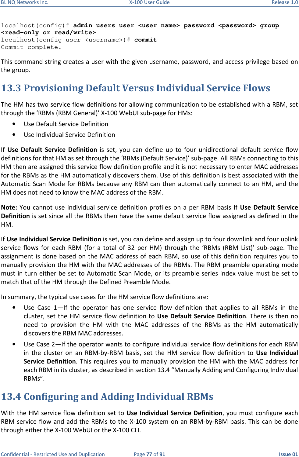 BLiNQ Networks Inc.  X-100 User Guide  Release 1.0  Confidential - Restricted Use and Duplication  Page 77 of 91  Issue 01    localhost(config)# admin users user &lt;user name&gt; password &lt;password&gt; group &lt;read-only or read/write&gt; localhost(config-user-&lt;username&gt;)# commit Commit complete. This command string creates a user with the given username, password, and access privilege based on the group. 13.3 Provisioning Default Versus Individual Service Flows The HM has two service flow definitions for allowing communication to be established with a RBM, set through the ‘RBMs (RBM General)’ X-100 WebUI sub-page for HMs: • Use Default Service Definition • Use Individual Service Definition If  Use  Default  Service  Definition  is  set,  you  can  define  up  to  four  unidirectional  default  service  flow definitions for that HM as set through the ‘RBMs (Default Service)’ sub-page. All RBMs connecting to this HM then are assigned this service flow definition profile and it is not necessary to enter MAC addresses for the RBMs as the HM automatically discovers them. Use of this definition is best associated with the Automatic Scan Mode  for RBMs because any  RBM can then  automatically connect to an HM, and  the HM does not need to know the MAC address of the RBM.  Note:  You  cannot  use  individual  service  definition  profiles  on  a  per  RBM  basis  If  Use  Default  Service Definition is set since all the RBMs then have the same default service flow assigned as defined in the HM. If Use Individual Service Definition is set, you can define and assign up to four downlink and four uplink service  flows  for  each  RBM  (for  a  total  of  32  per  HM)  through  the  ‘RBMs  (RBM  List)’  sub-page.  The assignment is  done  based on  the MAC  address of  each  RBM, so use of this definition requires you to manually provision the HM with the MAC addresses of the RBMs. The RBM preamble operating mode must in turn either be set to Automatic Scan Mode, or its preamble series index value must be set to match that of the HM through the Defined Preamble Mode.  In summary, the typical use cases for the HM service flow definitions are:  • Use  Case  1—If  the  operator  has  one  service  flow  definition  that  applies  to  all  RBMs  in  the cluster, set the HM service flow definition to Use Default Service Definition. There  is  then no need  to  provision  the  HM  with  the  MAC  addresses  of  the  RBMs  as  the  HM  automatically discovers the RBM MAC addresses.  • Use Case 2—If the operator wants to configure individual service flow definitions for each RBM in  the  cluster  on  an  RBM-by-RBM  basis,  set  the  HM  service  flow  definition  to  Use  Individual Service  Definition.  This  requires you  to  manually provision the  HM with the  MAC  address for each RBM in its cluster, as described in section 13.4 “Manually Adding and Configuring Individual RBMs”.  13.4 Configuring and Adding Individual RBMs With the HM service flow definition set to Use Individual Service Definition, you must configure each RBM service flow and add the RBMs to the X-100 system  on an RBM-by-RBM basis. This can be done through either the X-100 WebUI or the X-100 CLI. 