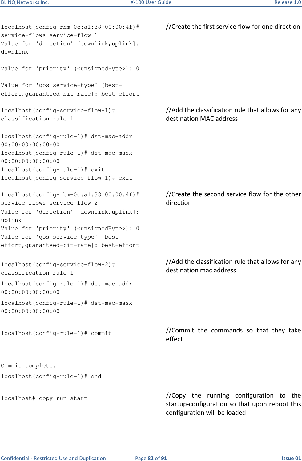 BLiNQ Networks Inc.  X-100 User Guide  Release 1.0  Confidential - Restricted Use and Duplication  Page 82 of 91  Issue 01    localhost(config-rbm-0c:a1:38:00:00:4f)# service-flows service-flow 1      //Create the first service flow for one direction Value for &apos;direction&apos; [downlink,uplink]: downlink   Value for &apos;priority&apos; (&lt;unsignedByte&gt;): 0   Value for &apos;qos service-type&apos; [best-effort,guaranteed-bit-rate]: best-effort   localhost(config-service-flow-1)# classification rule 1                                      //Add the classification rule that allows for any destination MAC address  localhost(config-rule-1)# dst-mac-addr 00:00:00:00:00:00 localhost(config-rule-1)# dst-mac-mask 00:00:00:00:00:00 localhost(config-rule-1)# exit localhost(config-service-flow-1)# exit   localhost(config-rbm-0c:a1:38:00:00:4f)# service-flows service-flow 2      //Create the second service flow for the other direction Value for &apos;direction&apos; [downlink,uplink]: uplink Value for &apos;priority&apos; (&lt;unsignedByte&gt;): 0 Value for &apos;qos service-type&apos; [best-effort,guaranteed-bit-rate]: best-effort   localhost(config-service-flow-2)# classification rule 1                                      //Add the classification rule that allows for any destination mac address localhost(config-rule-1)# dst-mac-addr 00:00:00:00:00:00 localhost(config-rule-1)# dst-mac-mask 00:00:00:00:00:00   localhost(config-rule-1)# commit                                                                              //Commit  the  commands  so  that  they  take effect  Commit complete. localhost(config-rule-1)# end   localhost# copy run start                                                                                             //Copy  the  running  configuration  to  the startup-configuration so that upon reboot this configuration will be loaded  