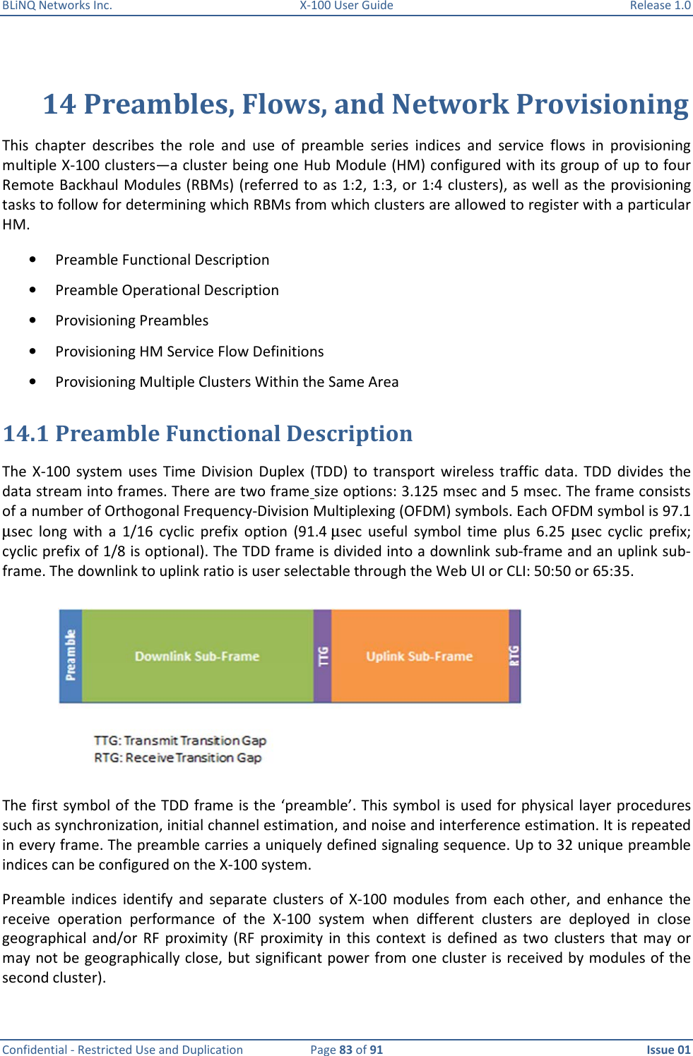 BLiNQ Networks Inc.  X-100 User Guide  Release 1.0  Confidential - Restricted Use and Duplication  Page 83 of 91  Issue 01    14 Preambles, Flows, and Network Provisioning This  chapter  describes  the  role  and  use  of  preamble  series  indices  and  service  flows  in  provisioning multiple X-100 clusters—a cluster being one Hub Module (HM) configured with its group of up to four Remote Backhaul Modules (RBMs) (referred to as 1:2, 1:3, or 1:4 clusters), as well as the provisioning tasks to follow for determining which RBMs from which clusters are allowed to register with a particular HM.  • Preamble Functional Description • Preamble Operational Description • Provisioning Preambles • Provisioning HM Service Flow Definitions • Provisioning Multiple Clusters Within the Same Area 14.1 Preamble Functional Description The  X-100  system  uses Time  Division  Duplex  (TDD)  to  transport  wireless traffic  data.  TDD  divides  the data stream into frames. There are two frame size options: 3.125 msec and 5 msec. The frame consists of a number of Orthogonal Frequency-Division Multiplexing (OFDM) symbols. Each OFDM symbol is 97.1 µsec  long  with  a  1/16  cyclic  prefix  option  (91.4 µsec  useful  symbol  time  plus  6.25  µsec  cyclic  prefix; cyclic prefix of 1/8 is optional). The TDD frame is divided into a downlink sub-frame and an uplink sub-frame. The downlink to uplink ratio is user selectable through the Web UI or CLI: 50:50 or 65:35.   The first symbol of the TDD frame is the ‘preamble’. This symbol is used for physical layer procedures such as synchronization, initial channel estimation, and noise and interference estimation. It is repeated in every frame. The preamble carries a uniquely defined signaling sequence. Up to 32 unique preamble indices can be configured on the X-100 system. Preamble  indices  identify  and  separate  clusters  of  X-100  modules  from  each  other,  and  enhance  the receive  operation  performance  of  the  X-100  system  when  different  clusters  are  deployed  in  close geographical  and/or  RF  proximity  (RF  proximity  in this  context  is  defined as  two  clusters  that may  or may not be geographically close, but significant power from one cluster is received by modules of the second cluster). 