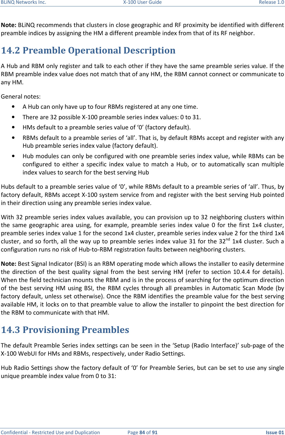 BLiNQ Networks Inc.  X-100 User Guide  Release 1.0  Confidential - Restricted Use and Duplication  Page 84 of 91  Issue 01    Note: BLiNQ recommends that clusters in close geographic and RF proximity be identified with different preamble indices by assigning the HM a different preamble index from that of its RF neighbor.  14.2 Preamble Operational Description A Hub and RBM only register and talk to each other if they have the same preamble series value. If the RBM preamble index value does not match that of any HM, the RBM cannot connect or communicate to any HM.  General notes: • A Hub can only have up to four RBMs registered at any one time. • There are 32 possible X-100 preamble series index values: 0 to 31. • HMs default to a preamble series value of ‘0’ (factory default).  • RBMs default to a preamble series of ‘all’. That is, by default RBMs accept and register with any Hub preamble series index value (factory default). • Hub modules can only be configured with one preamble series index value, while RBMs can be configured  to  either  a  specific  index  value  to  match  a  Hub, or  to  automatically  scan  multiple index values to search for the best serving Hub Hubs default to a preamble series value of ‘0’, while RBMs default to a preamble series of ‘all’. Thus, by factory default, RBMs accept X-100 system service from and register with the best serving Hub pointed in their direction using any preamble series index value.  With 32 preamble series index values available, you can provision up to 32 neighboring clusters within the  same  geographic  area  using,  for  example,  preamble  series  index  value  0  for  the  first  1x4  cluster, preamble series index value 1 for the second 1x4 cluster, preamble series index value 2 for the third 1x4 cluster, and so forth, all the way up to preamble series index value 31 for the 32nd 1x4 cluster. Such a configuration runs no risk of Hub-to-RBM registration faults between neighboring clusters.  Note: Best Signal Indicator (BSI) is an RBM operating mode which allows the installer to easily determine the  direction of  the  best  quality  signal  from  the  best serving  HM  (refer  to  section  10.4.4  for  details). When the field technician mounts the RBM and is in the process of searching for the optimum direction of  the  best serving  HM  using BSI,  the  RBM  cycles  through all  preambles in  Automatic Scan  Mode  (by factory default, unless set otherwise). Once the RBM identifies the preamble value for the best serving available HM, it locks on to that preamble value to allow the installer to pinpoint the best direction for the RBM to communicate with that HM. 14.3 Provisioning Preambles The default Preamble Series index settings can be seen in the ‘Setup (Radio Interface)’ sub-page of the X-100 WebUI for HMs and RBMs, respectively, under Radio Settings.  Hub Radio Settings show the factory default of ‘0’ for Preamble Series, but can be set to use any single unique preamble index value from 0 to 31: 