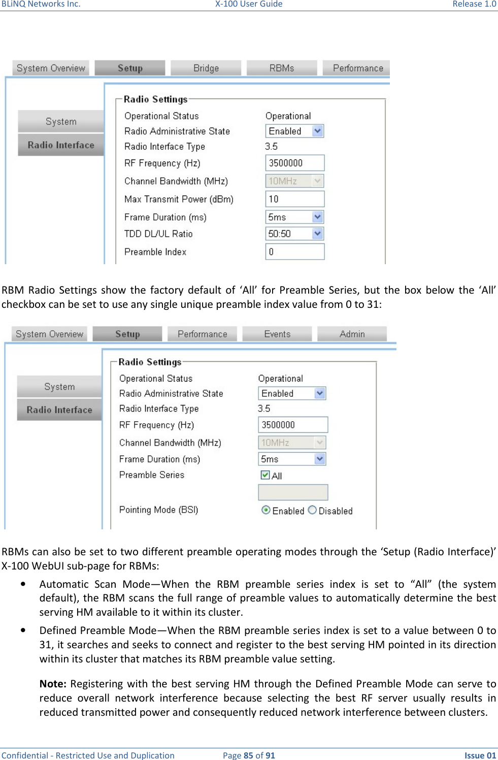 BLiNQ Networks Inc.  X-100 User Guide  Release 1.0  Confidential - Restricted Use and Duplication  Page 85 of 91  Issue 01      RBM  Radio  Settings  show  the  factory  default of  ‘All’  for  Preamble  Series,  but the  box  below  the  ‘All’ checkbox can be set to use any single unique preamble index value from 0 to 31:  RBMs can also be set to two different preamble operating modes through the ‘Setup (Radio Interface)’ X-100 WebUI sub-page for RBMs: • Automatic  Scan  Mode—When  the  RBM  preamble  series  index  is  set  to  “All”  (the  system default), the RBM scans the full range of preamble values to automatically determine the best serving HM available to it within its cluster.  • Defined Preamble Mode—When the RBM preamble series index is set to a value between 0 to 31, it searches and seeks to connect and register to the best serving HM pointed in its direction within its cluster that matches its RBM preamble value setting.  Note: Registering with the best  serving HM through the  Defined Preamble Mode can serve to reduce  overall  network  interference  because  selecting  the  best  RF  server  usually  results  in reduced transmitted power and consequently reduced network interference between clusters. 