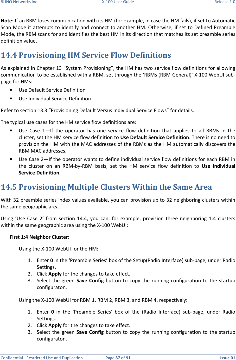 BLiNQ Networks Inc.  X-100 User Guide  Release 1.0  Confidential - Restricted Use and Duplication  Page 87 of 91  Issue 01    Note: If an RBM loses communication with its HM (for example, in case the HM fails), if set to Automatic Scan Mode it attempts  to identify  and connect to another HM. Otherwise, if set to  Defined Preamble Mode, the RBM scans for and identifies the best HM in its direction that matches its set preamble series definition value. 14.4 Provisioning HM Service Flow Definitions As explained in Chapter 13 “System Provisioning”, the HM has two service flow definitions for allowing communication to be established with a RBM, set through the ‘RBMs (RBM General)’ X-100 WebUI sub-page for HMs: • Use Default Service Definition • Use Individual Service Definition Refer to section 13.3 “Provisioning Default Versus Individual Service Flows” for details.  The typical use cases for the HM service flow definitions are:  • Use  Case  1—If  the  operator  has  one  service  flow  definition  that  applies  to  all  RBMs  in  the cluster, set the HM service flow definition to Use Default Service Definition. There is no need to provision the HM with the MAC addresses of the RBMs as the HM automatically discovers the RBM MAC addresses.  • Use Case 2—If the operator wants to define individual service flow definitions for each RBM in the  cluster  on  an  RBM-by-RBM  basis,  set  the  HM  service  flow  definition  to  Use  Individual Service Definition.  14.5 Provisioning Multiple Clusters Within the Same Area With 32 preamble series index values available, you can provision up to 32 neighboring clusters within the same geographic area.  Using  ‘Use  Case  2’  from  section  14.4,  you  can,  for  example,  provision  three  neighboring  1:4  clusters within the same geographic area using the X-100 WebUI:  First 1:4 Neighbor Cluster: Using the X-100 WebUI for the HM: 1. Enter 0 in the ‘Preamble Series’ box of the Setup(Radio Interface) sub-page, under Radio Settings. 2. Click Apply for the changes to take effect. 3. Select  the  green  Save Config  button  to  copy the  running  configuration  to  the  startup configuraton.  Using the X-100 WebUI for RBM 1, RBM 2, RBM 3, and RBM 4, respectively: 1. Enter  0  in  the  ‘Preamble  Series’  box  of  the  (Radio  Interface)  sub-page,  under  Radio Settings. 2. Click Apply for the changes to take effect. 3. Select  the  green  Save Config  button  to  copy the  running  configuration  to  the  startup configuraton.  