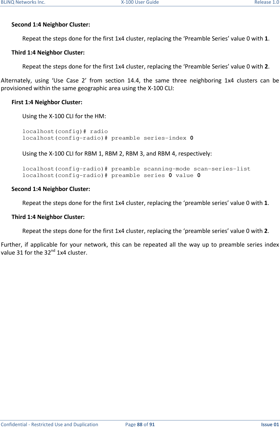 BLiNQ Networks Inc.  X-100 User Guide  Release 1.0  Confidential - Restricted Use and Duplication  Page 88 of 91  Issue 01    Second 1:4 Neighbor Cluster: Repeat the steps done for the first 1x4 cluster, replacing the ‘Preamble Series’ value 0 with 1.  Third 1:4 Neighbor Cluster: Repeat the steps done for the first 1x4 cluster, replacing the ‘Preamble Series’ value 0 with 2.  Alternately,  using  ‘Use  Case  2’  from  section  14.4,  the  same  three  neighboring  1x4  clusters  can  be provisioned within the same geographic area using the X-100 CLI: First 1:4 Neighbor Cluster: Using the X-100 CLI for the HM:   localhost(config)# radio localhost(config-radio)# preamble series-index 0  Using the X-100 CLI for RBM 1, RBM 2, RBM 3, and RBM 4, respectively:  localhost(config-radio)# preamble scanning-mode scan-series-list localhost(config-radio)# preamble series 0 value 0 Second 1:4 Neighbor Cluster: Repeat the steps done for the first 1x4 cluster, replacing the ‘preamble series’ value 0 with 1.  Third 1:4 Neighbor Cluster: Repeat the steps done for the first 1x4 cluster, replacing the ‘preamble series’ value 0 with 2.  Further,  if  applicable  for your  network,  this can  be  repeated  all the  way up  to  preamble series  index value 31 for the 32nd 1x4 cluster.  