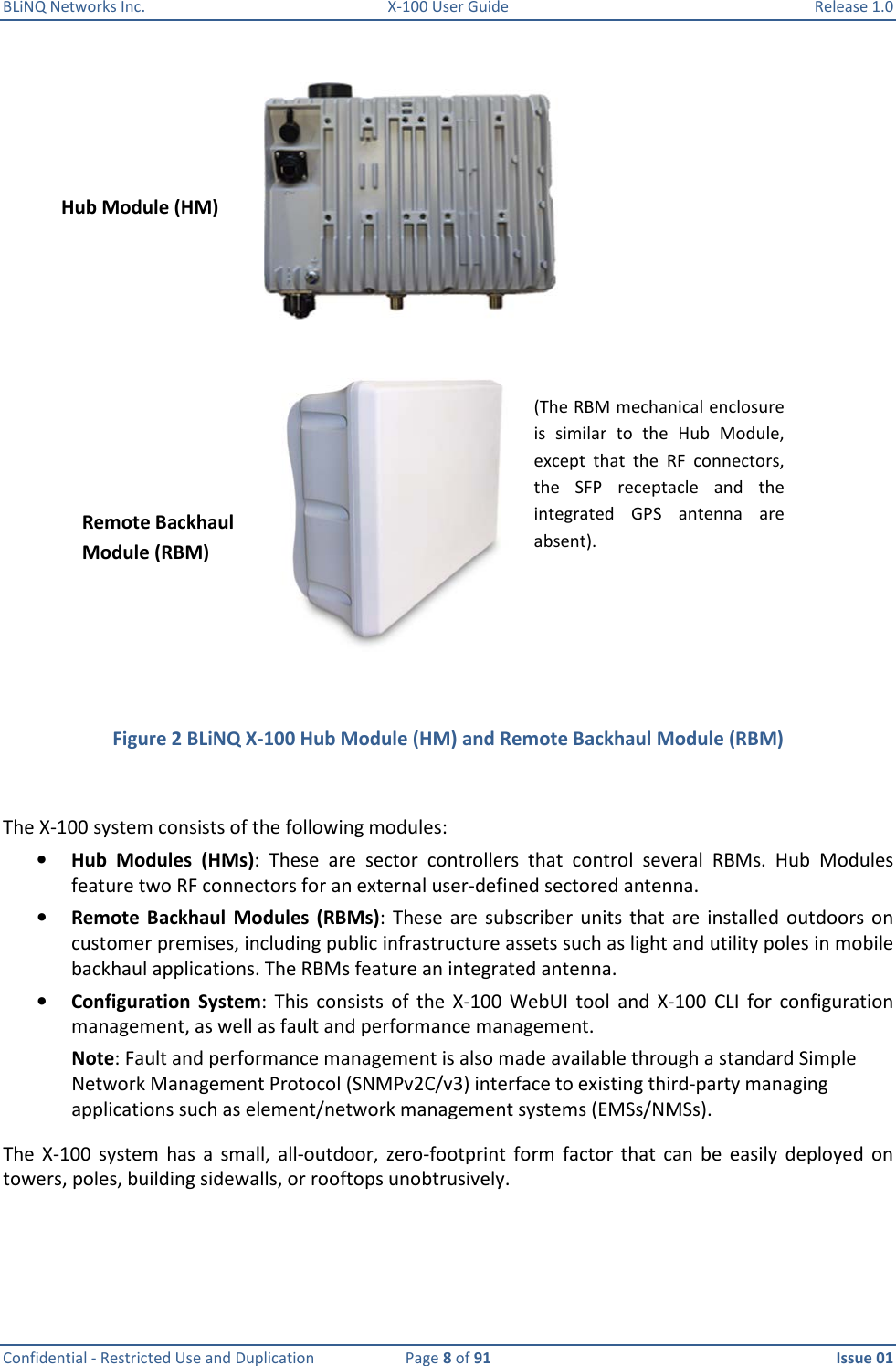 BLiNQ Networks Inc.  X-100 User Guide  Release 1.0  Confidential - Restricted Use and Duplication  Page 8 of 91  Issue 01      Figure 2 BLiNQ X-100 Hub Module (HM) and Remote Backhaul Module (RBM)  The X-100 system consists of the following modules:  • Hub  Modules  (HMs):  These  are  sector  controllers  that  control  several  RBMs.  Hub  Modules feature two RF connectors for an external user-defined sectored antenna.  • Remote  Backhaul Modules  (RBMs):  These  are  subscriber  units that  are  installed  outdoors on customer premises, including public infrastructure assets such as light and utility poles in mobile backhaul applications. The RBMs feature an integrated antenna.  • Configuration  System:  This  consists  of  the  X-100  WebUI  tool  and  X-100  CLI  for  configuration management, as well as fault and performance management.  Note: Fault and performance management is also made available through a standard Simple Network Management Protocol (SNMPv2C/v3) interface to existing third-party managing applications such as element/network management systems (EMSs/NMSs).   The  X-100  system  has  a  small,  all-outdoor,  zero-footprint  form  factor that  can  be  easily  deployed  on towers, poles, building sidewalls, or rooftops unobtrusively.    Remote Backhaul Module (RBM) Hub Module (HM) (The RBM mechanical enclosure is  similar  to  the  Hub  Module, except  that  the  RF  connectors, the  SFP  receptacle  and  the integrated  GPS  antenna  are absent). 