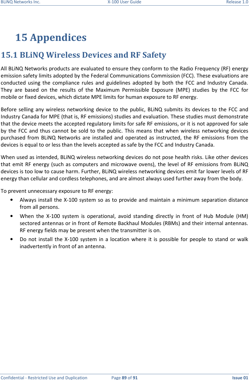 BLiNQ Networks Inc.  X-100 User Guide  Release 1.0  Confidential - Restricted Use and Duplication  Page 89 of 91  Issue 01    15 Appendices 15.1 BLiNQ Wireless Devices and RF Safety All BLiNQ Networks products are evaluated to ensure they conform to the Radio Frequency (RF) energy emission safety limits adopted by the Federal Communications Commission (FCC). These evaluations are conducted  using  the  compliance  rules  and  guidelines  adopted  by  both  the  FCC  and  Industry  Canada. They  are  based  on  the  results  of  the  Maximum  Permissible  Exposure  (MPE)  studies  by  the  FCC  for mobile or fixed devices, which dictate MPE limits for human exposure to RF energy.  Before  selling  any  wireless  networking  device to  the  public,  BLiNQ  submits  its  devices  to the FCC  and Industry Canada for MPE (that is, RF emissions) studies and evaluation. These studies must demonstrate that the device meets the accepted regulatory limits for safe RF emissions, or it is not approved for sale by  the  FCC and  thus cannot  be sold  to the  public. This  means that  when wireless  networking devices purchased  from  BLiNQ  Networks  are  installed and  operated  as instructed,  the  RF  emissions from  the devices is equal to or less than the levels accepted as safe by the FCC and Industry Canada.  When used as intended, BLiNQ wireless networking devices do not pose health risks. Like other devices that emit RF energy  (such as computers and microwave ovens), the level of  RF emissions from  BLiNQ devices is too low to cause harm. Further, BLiNQ wireless networking devices emit far lower levels of RF energy than cellular and cordless telephones, and are almost always used further away from the body.  To prevent unnecessary exposure to RF energy: • Always install the X-100 system so as to provide and maintain a minimum separation distance from all persons. • When  the  X-100  system  is  operational,  avoid  standing  directly  in  front  of  Hub  Module  (HM) sectored antennas or in front of Remote Backhaul Modules (RBMs) and their internal antennas. RF energy fields may be present when the transmitter is on.  • Do  not install  the X-100  system  in  a  location  where it  is  possible  for  people to  stand or  walk inadvertently in front of an antenna.            