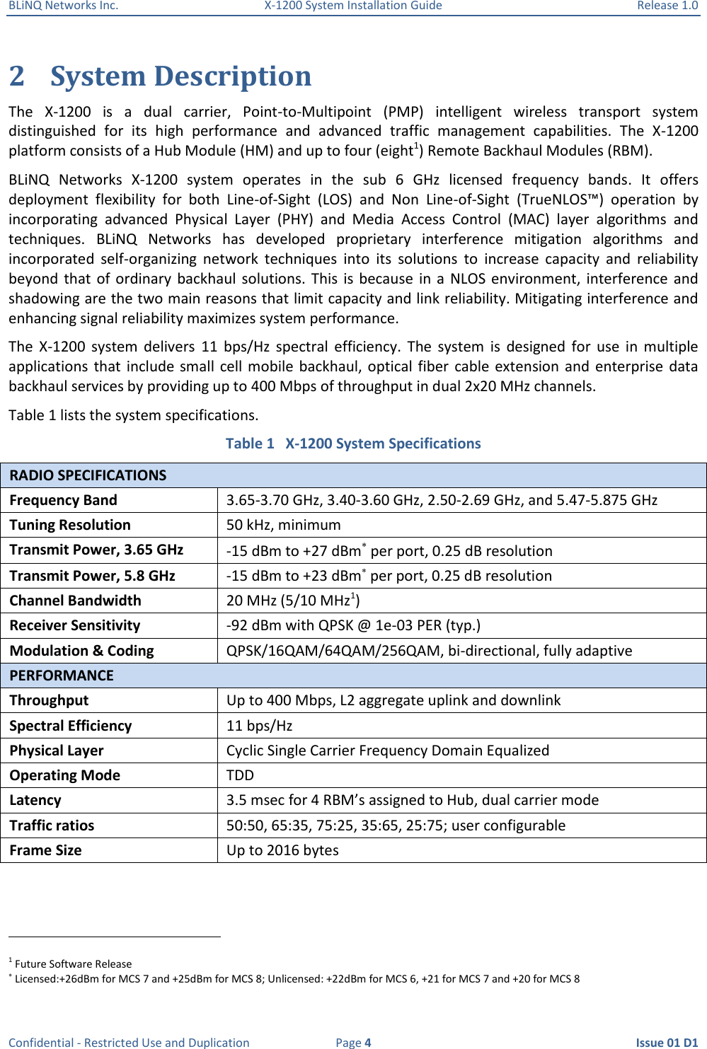 BLiNQ Networks Inc.  X-1200 System Installation Guide  Release 1.0  Confidential - Restricted Use and Duplication  Page 4  Issue 01 D1 2 System Description The  X-1200  is  a  dual  carrier,  Point-to-Multipoint  (PMP)  intelligent  wireless  transport  system distinguished  for  its  high  performance  and  advanced  traffic  management  capabilities.  The  X-1200 platform consists of a Hub Module (HM) and up to four (eight1) Remote Backhaul Modules (RBM). BLiNQ  Networks  X-1200  system  operates  in  the  sub  6  GHz  licensed  frequency  bands.  It  offers deployment  flexibility  for  both  Line-of-Sight  (LOS)  and  Non  Line-of-Sight  (TrueNLOS™)  operation  by incorporating  advanced  Physical  Layer  (PHY)  and  Media  Access  Control  (MAC)  layer  algorithms  and techniques.  BLiNQ  Networks  has  developed  proprietary  interference  mitigation  algorithms  and incorporated  self-organizing  network  techniques  into  its  solutions  to  increase  capacity  and  reliability beyond  that  of ordinary  backhaul solutions.  This  is  because  in  a  NLOS  environment, interference  and shadowing are the two main reasons that limit capacity and link reliability. Mitigating interference and enhancing signal reliability maximizes system performance.  The  X-1200  system  delivers  11  bps/Hz  spectral  efficiency.  The  system  is  designed  for  use  in  multiple applications  that  include small  cell mobile  backhaul, optical  fiber  cable extension  and  enterprise  data backhaul services by providing up to 400 Mbps of throughput in dual 2x20 MHz channels. Table 1 lists the system specifications. Table 1   X-1200 System Specifications RADIO SPECIFICATIONS Frequency Band 3.65-3.70 GHz, 3.40-3.60 GHz, 2.50-2.69 GHz, and 5.47-5.875 GHz Tuning Resolution 50 kHz, minimum Transmit Power, 3.65 GHz -15 dBm to +27 dBm per port, 0.25 dB resolution Transmit Power, 5.8 GHz -15 dBm to +23 dBm per port, 0.25 dB resolution Channel Bandwidth 20 MHz (5/10 MHz1) Receiver Sensitivity -92 dBm with QPSK @ 1e-03 PER (typ.) Modulation &amp; Coding QPSK/16QAM/64QAM/256QAM, bi-directional, fully adaptive PERFORMANCE Throughput Up to 400 Mbps, L2 aggregate uplink and downlink Spectral Efficiency 11 bps/Hz Physical Layer Cyclic Single Carrier Frequency Domain Equalized Operating Mode TDD Latency 3.5 msec for 4 RBM’s assigned to Hub, dual carrier mode Traffic ratios 50:50, 65:35, 75:25, 35:65, 25:75; user configurable Frame Size Up to 2016 bytes                                                            1 Future Software Release  Licensed:+26dBm for MCS 7 and +25dBm for MCS 8; Unlicensed: +22dBm for MCS 6, +21 for MCS 7 and +20 for MCS 8 