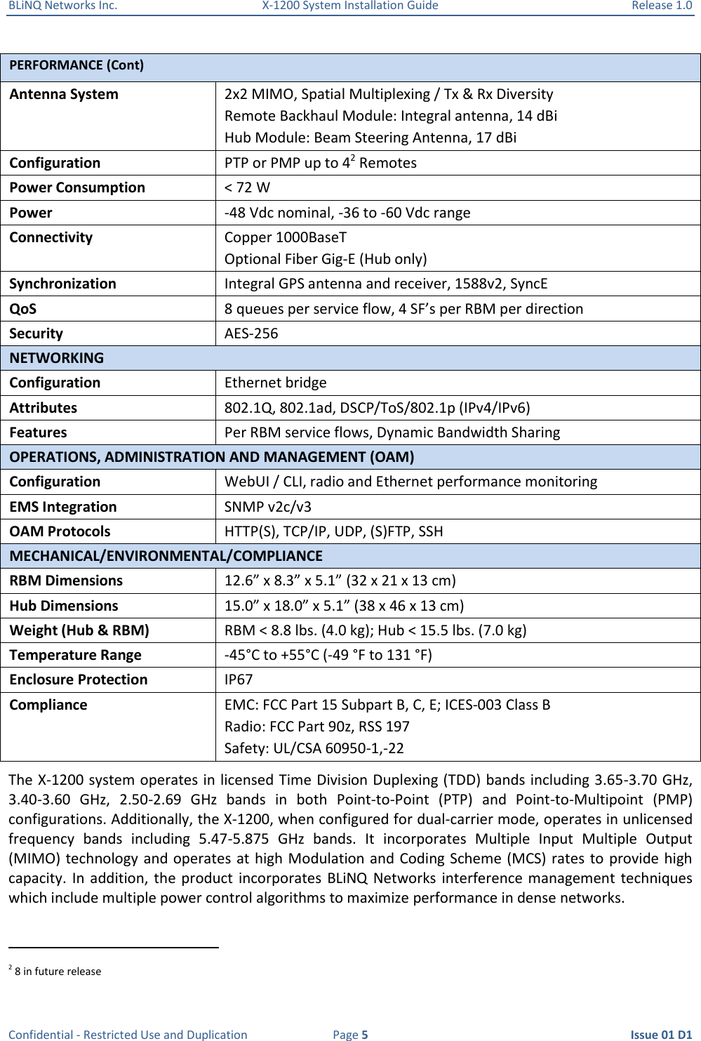 BLiNQ Networks Inc.  X-1200 System Installation Guide  Release 1.0  Confidential - Restricted Use and Duplication  Page 5  Issue 01 D1 PERFORMANCE (Cont) Antenna System 2x2 MIMO, Spatial Multiplexing / Tx &amp; Rx Diversity Remote Backhaul Module: Integral antenna, 14 dBi Hub Module: Beam Steering Antenna, 17 dBi Configuration  PTP or PMP up to 42 Remotes  Power Consumption &lt; 72 W Power  -48 Vdc nominal, -36 to -60 Vdc range Connectivity Copper 1000BaseT Optional Fiber Gig-E (Hub only) Synchronization Integral GPS antenna and receiver, 1588v2, SyncE QoS 8 queues per service flow, 4 SF’s per RBM per direction Security AES-256 NETWORKING Configuration Ethernet bridge Attributes 802.1Q, 802.1ad, DSCP/ToS/802.1p (IPv4/IPv6) Features Per RBM service flows, Dynamic Bandwidth Sharing OPERATIONS, ADMINISTRATION AND MANAGEMENT (OAM) Configuration WebUI / CLI, radio and Ethernet performance monitoring EMS Integration SNMP v2c/v3 OAM Protocols HTTP(S), TCP/IP, UDP, (S)FTP, SSH MECHANICAL/ENVIRONMENTAL/COMPLIANCE RBM Dimensions 12.6” x 8.3” x 5.1” (32 x 21 x 13 cm) Hub Dimensions 15.0” x 18.0” x 5.1” (38 x 46 x 13 cm) Weight (Hub &amp; RBM) RBM &lt; 8.8 lbs. (4.0 kg); Hub &lt; 15.5 lbs. (7.0 kg) Temperature Range -45°C to +55°C (-49 °F to 131 °F) Enclosure Protection IP67 Compliance EMC: FCC Part 15 Subpart B, C, E; ICES-003 Class B Radio: FCC Part 90z, RSS 197  Safety: UL/CSA 60950-1,-22 The X-1200 system operates in licensed Time Division Duplexing (TDD) bands including 3.65-3.70 GHz, 3.40-3.60  GHz,  2.50-2.69  GHz  bands  in  both  Point-to-Point  (PTP)  and  Point-to-Multipoint  (PMP) configurations. Additionally, the X-1200, when configured for dual-carrier mode, operates in unlicensed frequency  bands  including  5.47-5.875  GHz  bands.  It  incorporates  Multiple  Input  Multiple  Output (MIMO) technology and operates at high Modulation and Coding Scheme (MCS) rates to provide high capacity.  In  addition, the  product  incorporates BLiNQ  Networks  interference management techniques which include multiple power control algorithms to maximize performance in dense networks.                                                            2 8 in future release 