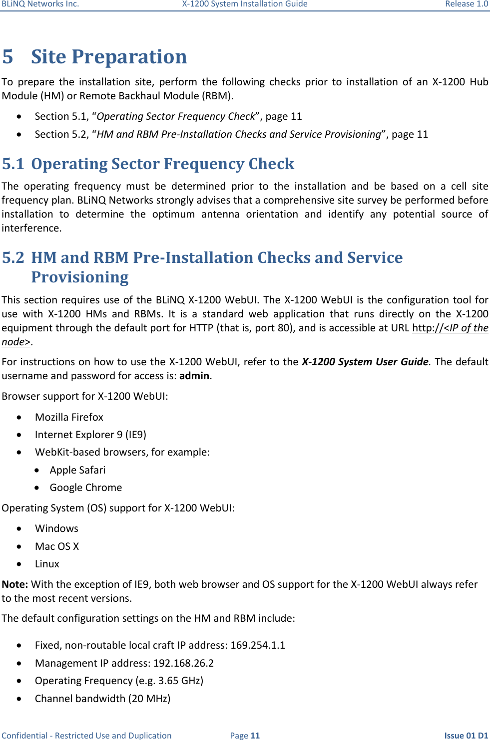 BLiNQ Networks Inc.  X-1200 System Installation Guide  Release 1.0  Confidential - Restricted Use and Duplication  Page 11  Issue 01 D1 5 Site Preparation To  prepare  the  installation  site,  perform  the  following  checks  prior  to  installation  of  an  X-1200  Hub Module (HM) or Remote Backhaul Module (RBM).   Section 5.1, “Operating Sector Frequency Check”, page 11  Section 5.2, “HM and RBM Pre-Installation Checks and Service Provisioning”, page 11 5.1 Operating Sector Frequency Check The  operating  frequency  must  be  determined  prior  to  the  installation  and  be  based  on  a  cell  site frequency plan. BLiNQ Networks strongly advises that a comprehensive site survey be performed before installation  to  determine  the  optimum  antenna  orientation  and  identify  any  potential  source  of interference.  5.2 HM and RBM Pre-Installation Checks and Service Provisioning This section requires use of the BLiNQ X-1200 WebUI. The X-1200 WebUI is  the configuration tool for use  with  X-1200  HMs  and  RBMs.  It  is  a  standard  web  application  that  runs  directly  on  the  X-1200 equipment through the default port for HTTP (that is, port 80), and is accessible at URL http://&lt;IP of the node&gt;.  For instructions on how to use the X-1200 WebUI, refer to the X-1200 System User Guide. The default username and password for access is: admin. Browser support for X-1200 WebUI:  Mozilla Firefox  Internet Explorer 9 (IE9)  WebKit-based browsers, for example:  Apple Safari  Google Chrome Operating System (OS) support for X-1200 WebUI:  Windows  Mac OS X  Linux Note: With the exception of IE9, both web browser and OS support for the X-1200 WebUI always refer to the most recent versions. The default configuration settings on the HM and RBM include:  Fixed, non-routable local craft IP address: 169.254.1.1  Management IP address: 192.168.26.2  Operating Frequency (e.g. 3.65 GHz)  Channel bandwidth (20 MHz) 