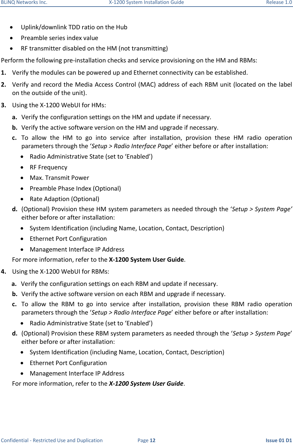 BLiNQ Networks Inc.  X-1200 System Installation Guide  Release 1.0  Confidential - Restricted Use and Duplication  Page 12  Issue 01 D1  Uplink/downlink TDD ratio on the Hub  Preamble series index value  RF transmitter disabled on the HM (not transmitting) Perform the following pre-installation checks and service provisioning on the HM and RBMs: 1. Verify the modules can be powered up and Ethernet connectivity can be established. 2. Verify and record the Media Access Control (MAC) address of each RBM unit (located on the label on the outside of the unit). 3. Using the X-1200 WebUI for HMs: a. Verify the configuration settings on the HM and update if necessary. b. Verify the active software version on the HM and upgrade if necessary. c. To  allow  the  HM  to  go  into  service  after  installation,  provision  these  HM  radio  operation parameters through the ‘Setup &gt; Radio Interface Page’ either before or after installation:  Radio Administrative State (set to ‘Enabled’)  RF Frequency  Max. Transmit Power  Preamble Phase Index (Optional)  Rate Adaption (Optional) d. (Optional) Provision these HM system parameters as needed through the ‘Setup &gt; System Page’ either before or after installation:  System Identification (including Name, Location, Contact, Description)  Ethernet Port Configuration  Management Interface IP Address For more information, refer to the X-1200 System User Guide. 4. Using the X-1200 WebUI for RBMs: a. Verify the configuration settings on each RBM and update if necessary. b. Verify the active software version on each RBM and upgrade if necessary. c. To  allow  the  RBM  to  go  into  service  after  installation,  provision  these  RBM  radio  operation parameters through the ‘Setup &gt; Radio Interface Page’ either before or after installation:  Radio Administrative State (set to ‘Enabled’) d. (Optional) Provision these RBM system parameters as needed through the ‘Setup &gt; System Page’ either before or after installation:  System Identification (including Name, Location, Contact, Description)  Ethernet Port Configuration  Management Interface IP Address For more information, refer to the X-1200 System User Guide. 