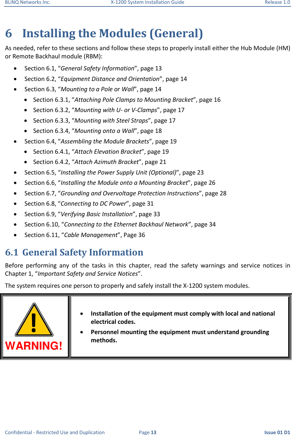 BLiNQ Networks Inc.  X-1200 System Installation Guide  Release 1.0  Confidential - Restricted Use and Duplication  Page 13  Issue 01 D1 6 Installing the Modules (General) As needed, refer to these sections and follow these steps to properly install either the Hub Module (HM) or Remote Backhaul module (RBM):  Section 6.1, “General Safety Information”, page 13  Section 6.2, “Equipment Distance and Orientation”, page 14  Section 6.3, “Mounting to a Pole or Wall”, page 14  Section 6.3.1, “Attaching Pole Clamps to Mounting Bracket”, page 16  Section 6.3.2, “Mounting with U- or V-Clamps”, page 17  Section 6.3.3, “Mounting with Steel Straps”, page 17  Section 6.3.4, “Mounting onto a Wall”, page 18  Section 6.4, “Assembling the Module Brackets”, page 19  Section 6.4.1, “Attach Elevation Bracket”, page 19  Section 6.4.2, “Attach Azimuth Bracket”, page 21  Section 6.5, “Installing the Power Supply Unit (Optional)”, page 23  Section 6.6, “Installing the Module onto a Mounting Bracket”, page 26  Section 6.7, “Grounding and Overvoltage Protection Instructions”, page 28  Section 6.8, “Connecting to DC Power”, page 31  Section 6.9, “Verifying Basic Installation”, page 33  Section 6.10, “Connecting to the Ethernet Backhaul Network”, page 34  Section 6.11, “Cable Management”, Page 36 6.1 General Safety Information Before  performing  any  of  the  tasks  in  this  chapter,  read  the  safety  warnings  and  service  notices  in Chapter 1, “Important Safety and Service Notices”. The system requires one person to properly and safely install the X-1200 system modules.  WARNING!  Installation of the equipment must comply with local and national electrical codes.  Personnel mounting the equipment must understand grounding methods. ! 