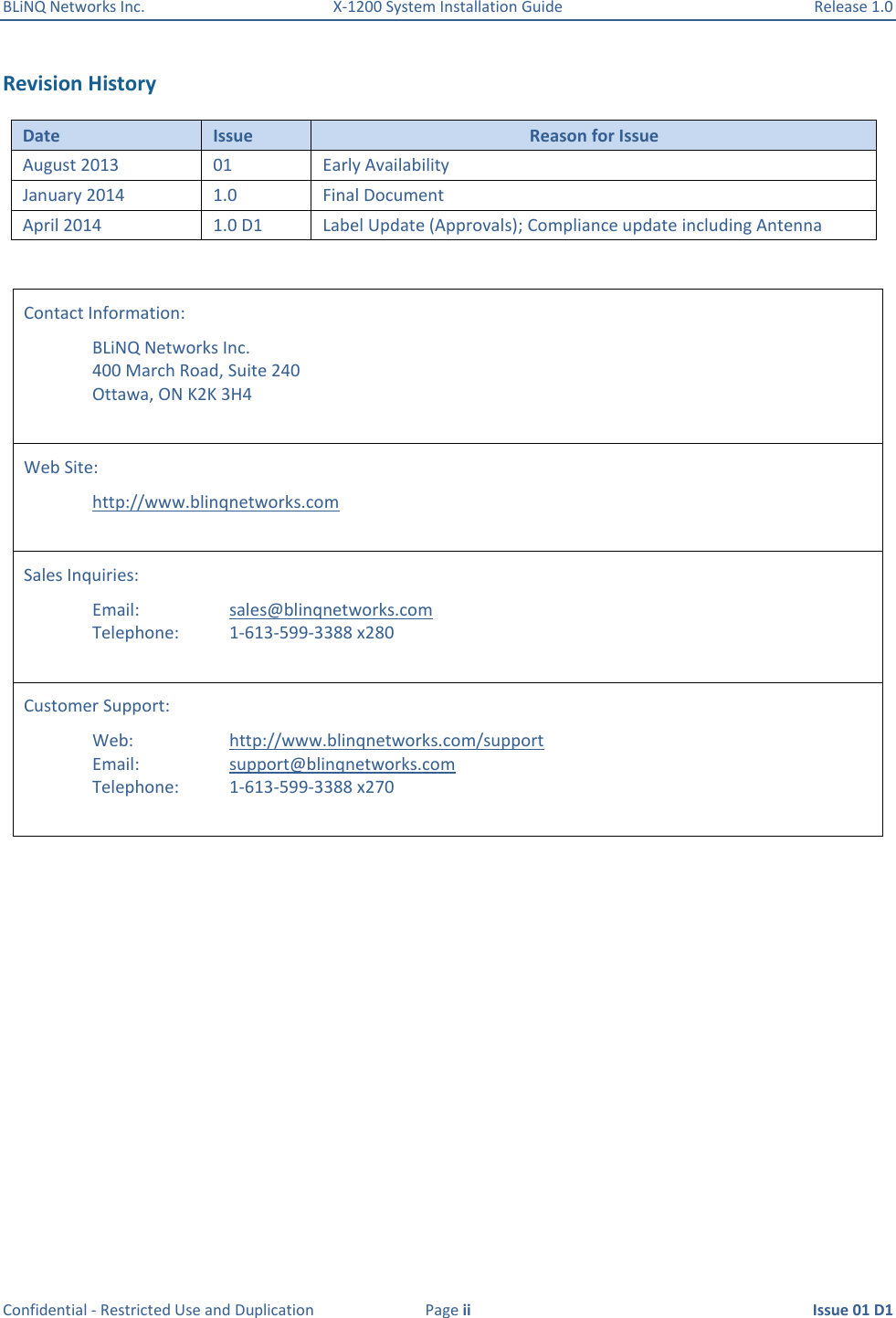 BLiNQ Networks Inc.  X-1200 System Installation Guide  Release 1.0  Confidential - Restricted Use and Duplication  Page ii  Issue 01 D1  Revision History Date Issue Reason for Issue August 2013 01 Early Availability January 2014 1.0 Final Document April 2014 1.0 D1 Label Update (Approvals); Compliance update including Antenna  Contact Information:   BLiNQ Networks Inc.   400 March Road, Suite 240   Ottawa, ON K2K 3H4  Web Site:    http://www.blinqnetworks.com  Sales Inquiries:      Email:      sales@blinqnetworks.com   Telephone:    1-613-599-3388 x280  Customer Support:   Web:    http://www.blinqnetworks.com/support   Email:    support@blinqnetworks.com   Telephone:  1-613-599-3388 x270   